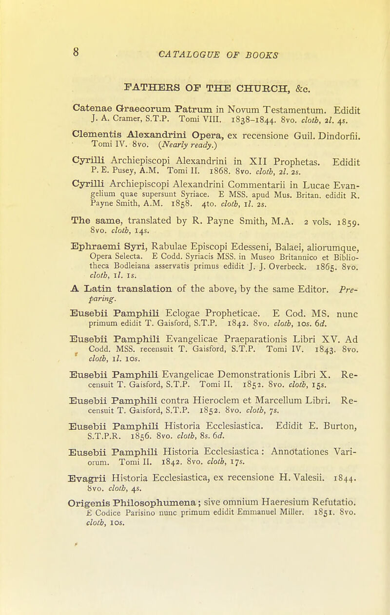 FATHERS OF THE CHURCH, &c. Catenae Graecorum Patrum in Novum Testamentum. Edidit J. A. Cramer, S.T.P. Tomi VIII. 1838-1844. Svo. clolb, 2I. 4s. Clementis Alexandrini Opera, ex recensione Guil. Dindorfii. Tomi IV. 8vo. {Nearly ready.) Cyrilli Archiepiscopi Alexandrini in XII Prophetas. Edidit P. E. Pusey, A.M. Tomi II. 1868. Svo. cloth, 2I. 2s. Cyrilli Archiepiscopi Alexandrini Commentarii in Lucae Evan- gelium quae supersuiit Syriace. E MSS. apud Mus. Britan. edidit R. Payne Smith, A.M. 1858. 410. cloth, il. 2s. The same, translated by R. Payne Smith, M.A. 2 vols. 1859. 8vo. clolb, 14s. Ephraemi Syri, Rabulae Episcopi Edesseni, Balaei, alioi-umque, Opera Selecta. E Codd. Syriacis MSS. in Museo Britannico et Biblio- theca Bodleiana asservatis primus edidit J. J. Overbeck. 1865. ^vo. cloth, jI. Is. A Latin translation of the above, by the same Editor. Pre- paring. Eusebii PamphiU Eclogae Propheticae. E Cod. MS. nunc primum edidit T. Gaisford, S.T.P. 1842. Svo. cloth, 10s. 6d. Eusebii Pam.ph.ili Evangelicae Praeparationis Libri XV. Ad Codd. MSS. recensuit T. Gaisford, S.T.P. Tomi IV. 1843. Svo. cloth, il. los. Eusebii Pamphili Evangelicae Demonstrationis Libri X. Re- censuit T. Gaisford, S.T.P. Tomi II. 1852. Svo. cloth, 155. Eusebii Pamphili contra Hieroclem et Marcellum Libri. Re- censuit T. Gaisford, S.T.P. 1852. Svo. cloth, 7s. Eusebii Pamphili Historia Ecclesiastica. Edidit E. Burton, S.T.P.R. 1S56. Svo. cloth, 8s. 6d. Eusebii Pamphili Historia Ecclesiastica: Annotationes Vari- orum. Tomi II. 1842. Svo. cloth, 17s. Evagrii Historia Ecclesiastica, ex recensione H. Valesii. 1844. 8vo. cloth, 4s. Origenis Philosophumena; sive omnium Haeresium Refutatio. E Codice Parisino nunc primum edidit Emmanuel Miller. 1851. Svo. cloth, I OS.