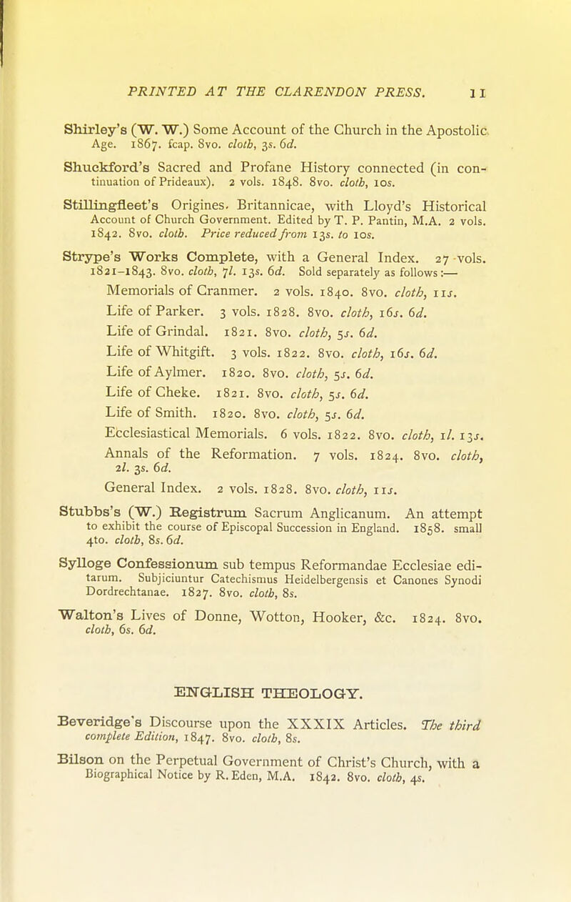 Shirley's (W. W.) Some Account of the Church in the Apostolic Age. 1867. fcap. 8vo. cloth, 3s. 6d. Shuckford's Sacred and Profane History connected (in con- tinuation of Prideaux). 2 vols. 1848. 8vo. cloth, 10s. Stillingfleet's Origines. Britannicae, with Lloyd's Historical Account of Church Government. Edited by T. P. Pantin, M.A. 2 vols. 1842. 8vo. cloth. Price reduced from 13s. to 10s. Strsrpe's Works Complete, with a General Index. 27 vols. 1821-1843. 8vo. cloth, 7/. 13s. 6d. Sold separately as follows:— Memorials of Cranmer. 2 vols. 1840. 8vo. cloth, 11s. Life of Parker. 3 vols. 1828. 8vo. cloth, 16s. 6d. Life of Grindal. 1821, 8vo. cloth, 5^. 6d. Life of Whitgift. 3 vols. 1822. 8vo. cloth, 6d. Life of Aylmer. 1820. 8vo. cloth, 5J. 6d. Life of Cheke. 1821. 8vo. cloth, ^s. 6d. Life of Smith. 1820. 8vo. cloth, 5^. 6d. Ecclesiastical Memorials. 6 vols. 1822. 8vo, cloth, il. i^s. Annals of the Reformation. 7 vols. 1824. 8vo. cloth, 2I. 3s. 6d. General Index. 2 vols. 1828. 8vo. cloth, iis. Stubbs's (W.) Eegistrum Sacrum Anglicanum. An attempt to exhibit the course of Episcopal Succession in England. 1858. small 4to. cloth, 8s. 6d. Sylloge Confesaionum sub tempus Reformandae Ecclesiae edi- tarum. Subjiciuntur Catechismus Heidelbergensis et Canones Synodi Dordrechtanae. 1827. 8vo. cloth, 8s. Walton's Lives of Donne, Wotton, Hooker, &c. 1824. 8vo. cloth, 6s. 6d. ENGLISH THEOLOGY. Beveridge's Discourse upon the XXXIX Articles. The third complete Edition, 1847. 8vo. cloth, 8s. Bilson on the Perpetual Government of Christ's Church, with a Biographical Notice by R.Eden, M.A. 1842. 8vo. cloth, 4s.