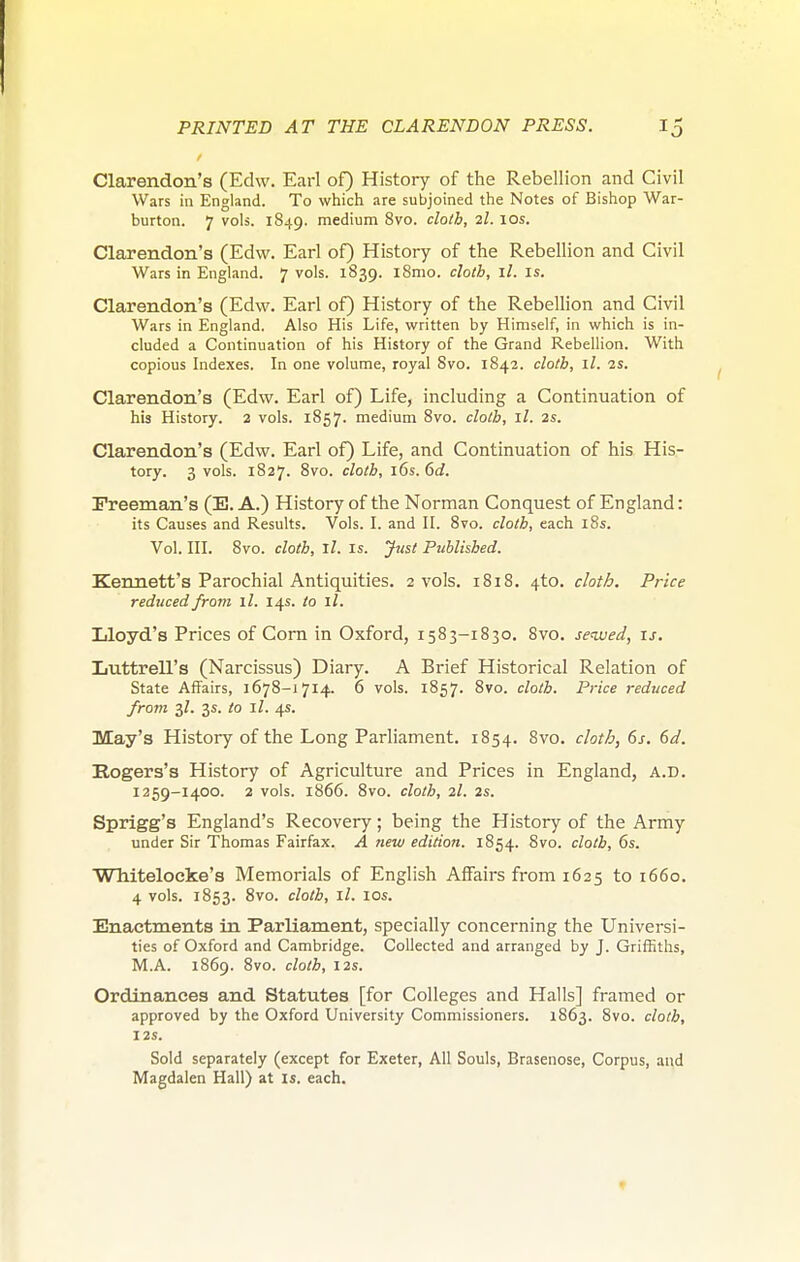 Clarendon's (Edw. Earl of) History of the Rebellion and Civil Wars in England. To which are subjoined the Notes of Bishop War- burton. 7 vols. 1849. medium 8vo. cloth, 2I. 10s. Clarendon's (Edw. Earl of) History of the Rebellion and Civil Wars in England. 7 vols. 1839. l8mo. cloth, ll. is. Clarendon's (Edw. Earl of) History of the Rebellion and Civil Wars in England. Also His Life, written by Himself, in which is in- cluded a Continuation of his History of the Grand Rebellion. With copious Indexes. In one volume, royal 8vo. 1842. cloth, ll. is. Clarendon's (Edw. Earl of) Life, including a Continuation of his History. 2 vols. 1857. medium 8vo. cloth, ll. 2s. Clarendon's (Edw. Earl of) Life, and Continuation of his His- tory. 3 vols. 1827. 8vo. cloth, 16s. 6d. Freeman's (E. A.) History of the Norman Conquest of England: its Causes and Results. Vols. I. and II. 8vo. cloth, each l8s. Vol. III. 8vo. cloth, ll. IS. Just Published. Kennett's Parochial Antiquities. 2 vols. 1818. 4to. clotb. Price reditced from ll. 14s. to ll. Lloyd's Prices of Com in Oxford, 1583-1830. 8vo. served, is. Iiuttrell's (Narcissus) Diary. A Brief Historical Relation of State Affairs, 1678-1714. 6 vols. 1857. 8vo. cloth. Price reduced from 3/. 3s. to ll. 4s. May's History of the Long Parliament. 1854. 8vo. cloth, 6s, 6d. Rogers's History of Agriculture and Prices in England, A.D. 1259-1400. 2 vols. 1866. 8vo. cloth, 2I. 2s. Sprigg's England's Recovery; being the History of the Army under Sir Thomas Fairfax. A new edition. 1854. 8vo. cloth, 6s. Wliitelocke's Memorials of English Affairs from 1635 to 1660. 4 vols. 1853. 8vo. cloth, ll. 10s. Enactments in Parliament, specially concerning the Universi- ties of Oxford and Cambridge. Collected and arranged by J. Griihths, M.A. 1869. 8vo. cloth, 12s. Ordinances and Statutes [for Colleges and Halls] framed or approved by the Oxford University Commissioners. 1863. 8vo. cloth, 12s. Sold separately (except for Exeter, All Souls, Brasenose, Corpus, and Magdalen Hall) at is. each.