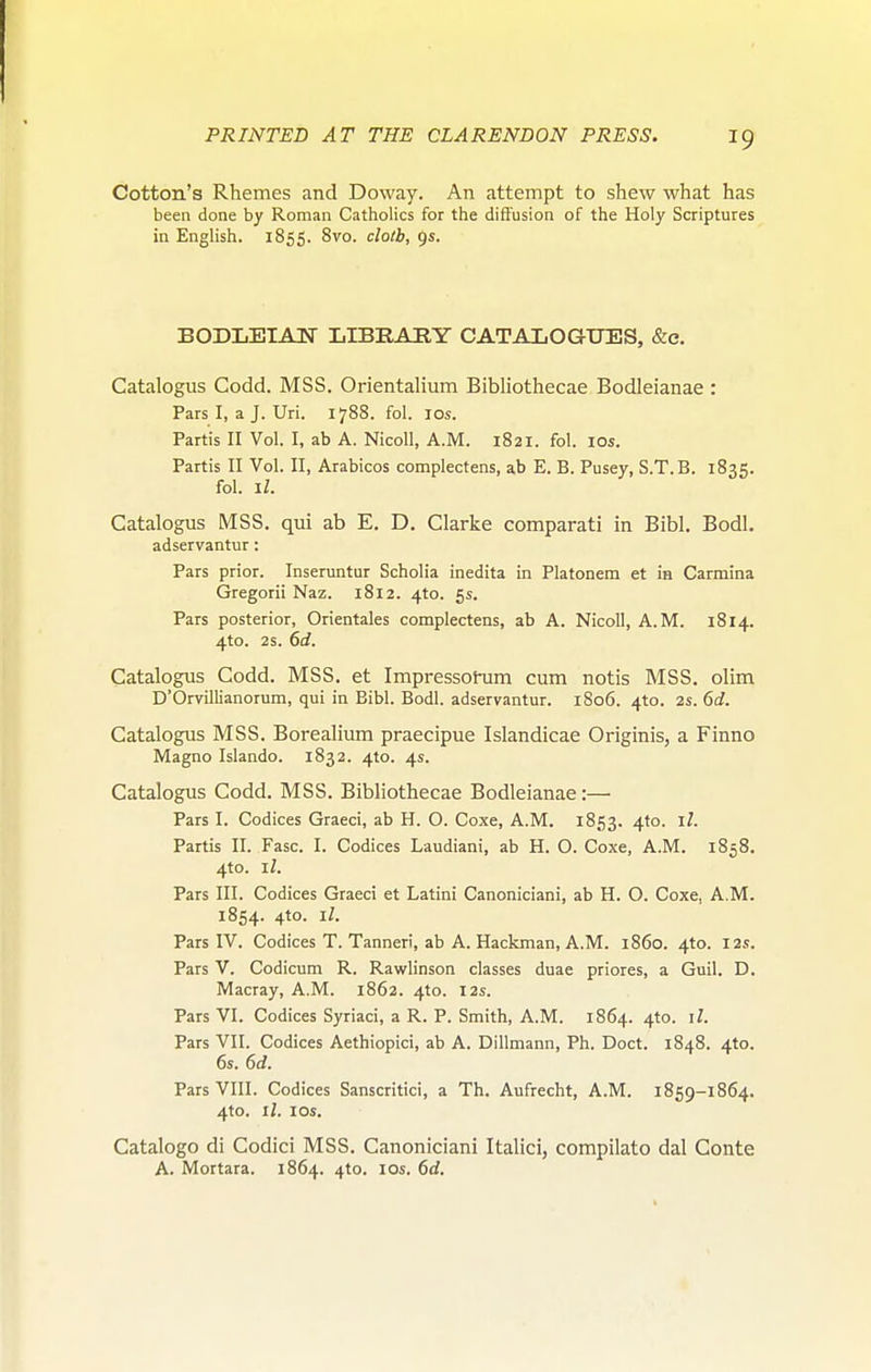 Cotton's Rhemes and Doway. An attempt to shew what has been done by Roman Catholics for the diffusion of the Holy Scriptures in English. 1855. 8^°- c/o/i, 9s. BODLEIAIJ- LIBEAEY CATALOGUES, &e. Catalogus Codd. MSS. Orientalium Bibliothecae Bodleianae : Pars I, a J. Uri. 1788. fol. los. Partis II Vol. I, ab A. Nicoll, A.M. 1821. fol. los. Partis II Vol. II, Arabicos complectens, ab E. B. Pusey, S.T.B. 1835. fol. I/. Catalogus MSS. qui ab E. D. Clarke comparati in Bibl. Bodl. adservantur: Pars prior. Inseruntur Scholia inedita in Platonem et Ih Carmina Gregorii Naz. 1812. 4to. 5s. Pars posterior, Orientales complectens, ab A. Nicoll, A.M. 1814. 4to. 2s. 6d. Catalogus Codd. MSS. et Impressotum cum notis MSS. olim D'Orvillianorum, qui in Bibl. Bodl. adservantur. 1S06. 410. 2S. 6d. Catalogus MSS. Borealium praecipue Islandicae Originis, a Finno Magno Islando. 1832. 4to. 4s. Catalogus Codd. MSS. Bibliothecae Bodleianae:— Pars I. Codices Graeci, ab H. O. Coxe, A.M. 1853. 4'°- Partis II. Fasc. I. Codices Laudiani, ab H. O. Coxe, A.M. 1858, 4to. il. Pars III. Codices Graeci et Latini Canoniciani, ab H. O. Coxe, A.M. 1854. 4to. il. Pars IV. Codices T. Tanneri, ab A. Hackman, A.M. i860. 4to. I2i;. Pars V. Codicum R. Rawlinson classes duae priores, a Guil. D. Macray, A.M. 1862. 4to. 12s. Pars VI. Codices Syriaci, a R. P. Smith, A.M. 1864. 4to. il. Pars VII. Codices Aethiopici, ab A. Dillmann, Ph. Doct. 1848. 4to. 6s. 6d. Pars VIII. Codices Sanscritici, a Th. Aufrecht, A.M. 1859-1864. 4to. il. los. Catalogo di Codici MSS. Canoniciani Italici, compilato dal Conte A. Mortara. 1864. 4to. 10s. 6d.