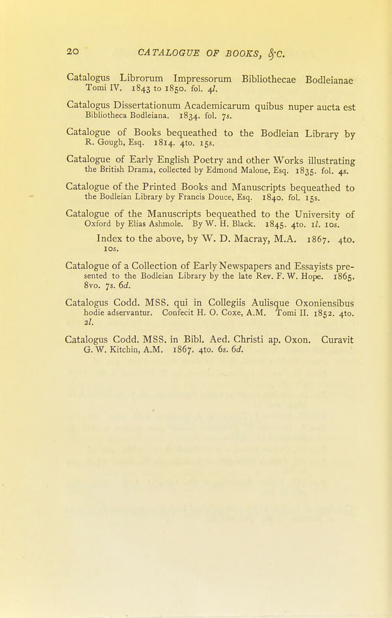 Catalogus Librorum Impressorum Bibliothecae Bodleianae Tomi IV. 1843 to 1850. fol. 4/. Catalogus Dissertationum Academicarura quibus nuper aucta est Bibliotheca Bodleiana. 1834. fol. 7s. Catalogue of Books bequeathed to the Bodleian Library by R. Gough, Esq. 1814. 4to. 15s. Catalogue of Early English Poetry and other Works illustrating the British Drama, collected by Edmond Malone, Esq. 1835. fol. 4s. Catalogue of the Printed Books and Manuscripts bequeathed to the Bodleian Library by Francis Douce, Esq. 1840. fol. 15s. Catalogue of the Manuscripts bequeathed to the University of Oxford by Elias Ashmole. ByW.H. Black. 1845. 4to. il. 10s. Index to the above, by W. D. Macray, M.A. 1867. 4to. los. Catalogue of a Collection of Early Nevi^spapers and Essayists pre- sented to the Bodleian Library by the late Rev. F. W. Hope. 1865. 8vo. 7s. 6d. Catalogus Codd. MSS. qui in Collegiis Aulisque Oxoniensibus hodie adservantur. Confecit H. O. Coxe, A.M. Tomi IL 1852. 410. 2I. Catalogus Codd. MSS. in Bibl. Aed, Christi ap. Oxon. Curavit G. W. Kitchin, A.M. 1867. 4to. 6s, 6d.