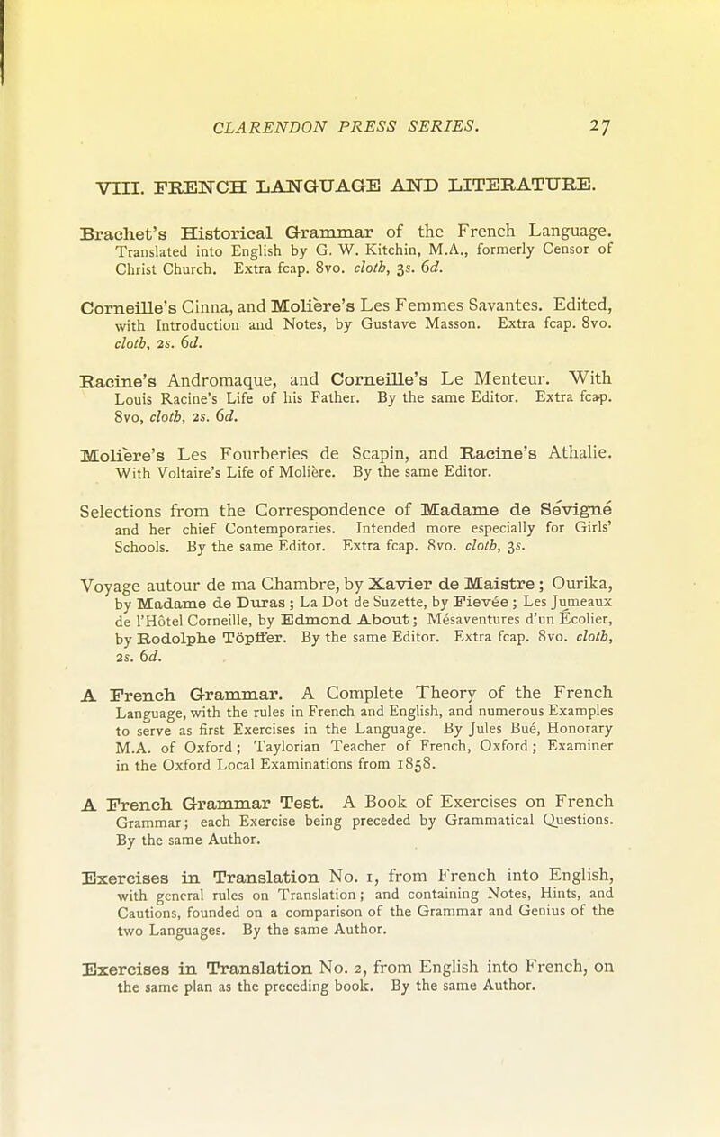 VIII. FRENCH LANGUAGE AND LITERATURE. Brachet's Historical Gram mar of the French Language. Translated into English by G. W. Kitchin, M.A., formerly Censor of Christ Church. Extra fcap. 8vo. cloth, 3s. 6d. CorneiUe's Cinna, and Moliere's Les Femmes Savantes. Edited, with Introduction and Notes, by Gustave Masson. Extra fcap. 8vo. cloth, 2s. 6d. Racine's Andromaque, and CorneiUe's Le Menteur. With Louis Racine's Life of his Father. By the same Editor. Extra fca-p. 8vo, cloth, 2s. 6d. Moliere's Les Fourberies de Scapin, and Racine's Athalie. With Voltaire's Life of Moliere. By the same Editor. Selections from the Correspondence of Madame de Sevigne and her chief Contemporaries. Intended more especially for Girls' Schools. By the same Editor. Extra fcap. 8vo. cloth, 3s. Voyage autour de ma Chambre, by Xavler de Maistre; Ourika, by Madame de Duras ; La Dot de Suzette, by Fievee ; Les Jumeaux de I'Hotel Corneille, by Edmond About; Mesaventures d'un Ecolier, by Bodolphe Topffer. By the same Editor. Extra fcap. 8vo. cloth, 2S. 6d. A French Grammar. A Complete Theory of the French Language, with the rules in French and English, and numerous Examples to serve as first Exercises in the Language. By Jules Bue, Honorary M.A. of Oxford; Taylorian Teacher of French, Oxford; Examiner in the Oxford Local Examinations from 1858. A French Grammar Test. A Book of Exercises on French Grammar; each Exercise being preceded by Grammatical Questions. By the same Author. Exercises in Translation No. i, from French into English, with general rules on Translation; and containing Notes, Hints, and Cautions, founded on a comparison of the Grammar and Genius of the two Languages. By the same Author, Exercises in Translation No. 2, from English into French, on the same plan as the preceding book. By the same Author.