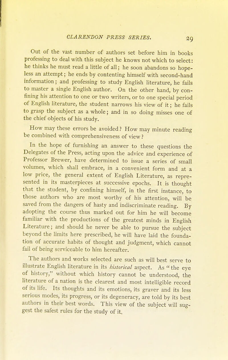 Out of the vast number of authors set before him in books professing to deal with this subject he knows not which to select: he thinks he must read a little of all; he soon abandons so hope- less an attempt; he ends by contenting himself with second-hand information; and professing to study English literature, he fails to master a single English author. On the other hand, by con- fining his attention to one or two writers, or to one special period of English literature, the student narrows his view of it; he fails to grasp the subject as a whole; and in so doing misses one of the chief objects of his study. How may these errors be avoided ? How may minute reading be combined with comprehensiveness of view ? In the hope of furnishing an answer to these questions the Delegates of the Press, acting upon the advice and experience of Professor Brewer, have determined to issue a series of small volumes, which shall embrace, in a convenient form and at a low price, the general extent of English Literature, as repre- sented in its masterpieces at successive epochs. It is thought that the student, by confining himself, in the first instance, to those authors who are most worthy of his attention, will be saved from the dangers of hasty and indiscriminate reading. By adopting the course thus marked out for him he will become familiar with the productions of the greatest minds in English Literature; and should he never be able to pursue the subject beyond the limits here prescribed, he will have laid the founda- tion of accurate habits of thought and judgment, which cannot fail of being serviceable to him hereafter. The authors and works selected are such as will best serve to illustrate English literature in its historical aspect. As  the eye of history, without which history cannot be understood, the literature of a nation is the clearest and most intelligible record of its life. Its thoughts and its emotions, its graver and its less serious modes, its progress, or its degeneracy, are told by its best authors in their best words. This view of the subject will sug- gest the safest rules for the study of it.