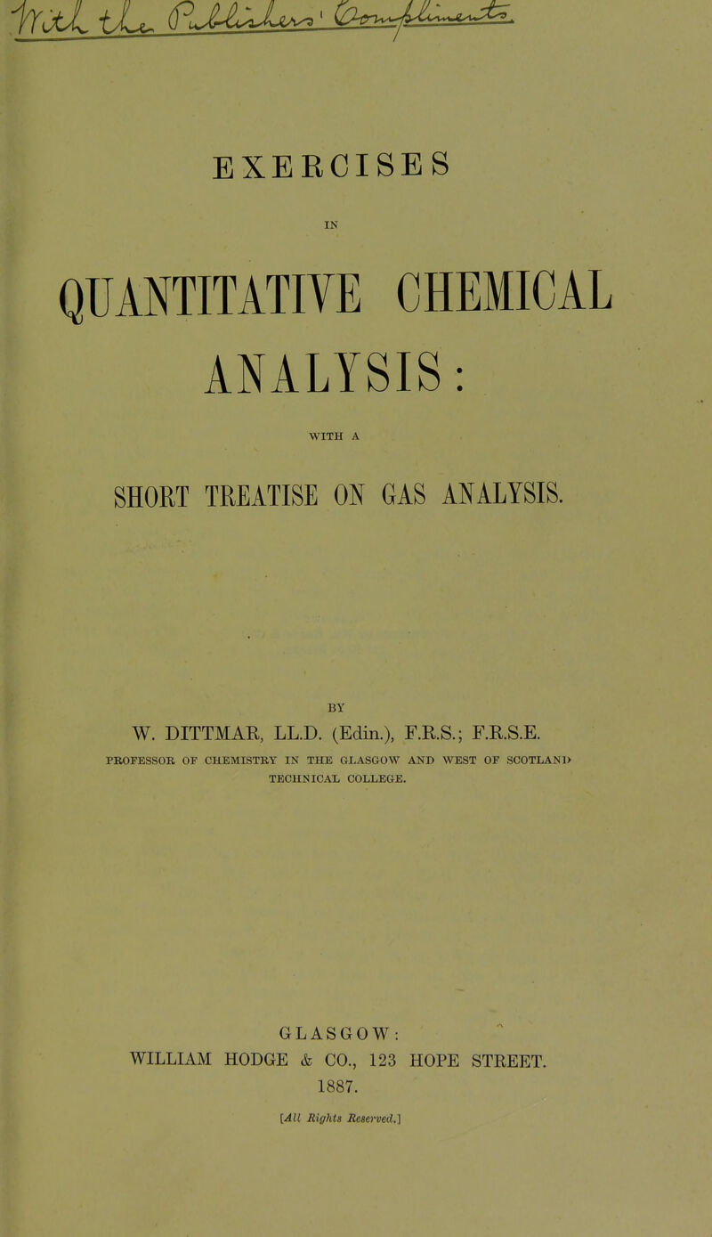 EXERCISES IN QUMTITATIVE CHEMICAL ANALYSIS: WITH A SHORT TREATISE ON GAS ANALYSIS. BY W. DITTMAR, LL.D. (Edin.), F.R.S.; F.R.S.E. PROFESSOR OF CHEMISTRY IN THE GLASGOW AND WEST OF SCOTLAND TECHNICAL COLLEGE. GLASGOW : WILLIAM HODGE & CO., 123 HOPE STREET. 1887. \,All Rights Remu&d.^