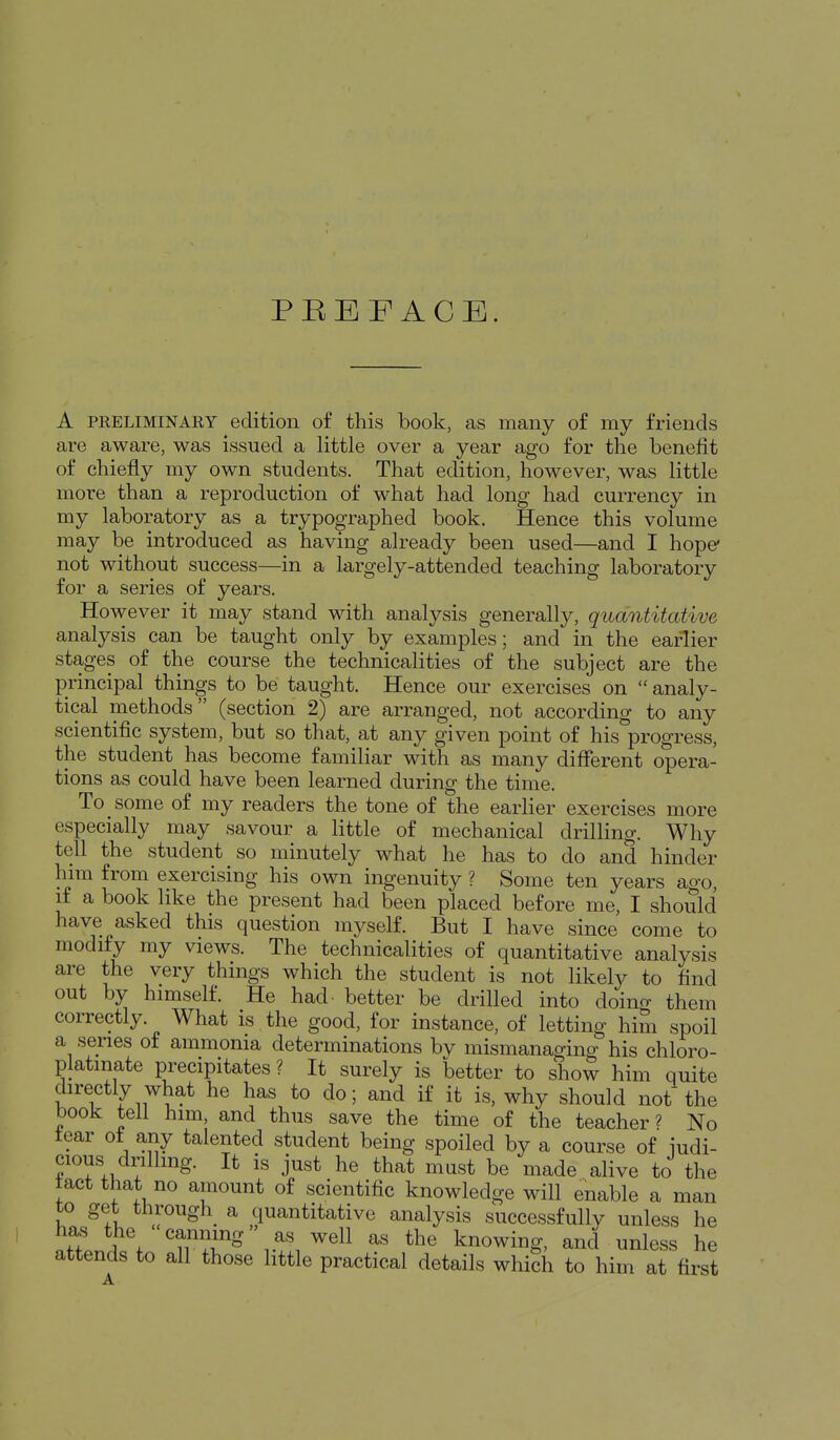 PBEF ACE. A PRELIMINARY edition of this book, as many of my friends are aware, was issued a little over a year ago for the benefit of chiefly my own students. That edition, however, was little more than a reproduction of what had long had currency in my laboratory as a trypographed book. Hence this volume may be introduced as having already been used—and I hope* not without success—in a largely-attended teaching laboratory for a series of years. However it may stand with analysis generally, quantitative analysis can be taught only by examples; and in the earlier stages of the course the technicalities of the subject are the principal things to be taught. Hence our exercises on  analy- tical methods (section 2) are arranged, not according to any scientific system, but so that, at any given point of his progress, the student has become familiar with as many different opera- tions as could have been learned during the time. To some of my readers the tone of the earlier exercises more especially may savour a little of mechanical drilling. Why tell the student so minutely what he has to do and hinder him from exercising his own ingenuity ? Some ten years ago, if a book like the present had been placed before me, I should have asked this question myself. But I have since come to modify my views. The technicalities of quantitative analysis are the very things which the student is not likely to find out by himself. He had- better be drilled into doing them correctly. What is the good, for instance, of letting him spoil a series of ammonia determinations by mismanaging his chloro- platinate precipitates ? It surely is better to show him quite directly what he has to do; and if it is, why should not'the book tell him, and thus save the time of the teacher ? No tear of any talented student being spoiled by a course of iudi- cious drilling. It is just he that mast be made alive to the tact that no amount of scientific knowledge will enable a man to get through_ a quantitative analysis successfully unless he has the canning as well as the knowing, and unless he attends to all those little practical details which to him at first