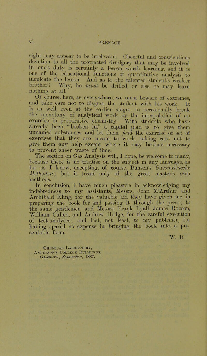 Sight umy appear to be irrelevant. Cheerful and conscientious devotion to all the protracted drudgery that may be involved in one's duty is certainly a lesson worth learning, and it is one of the educational functions of quantitative analysis to inculcate the lesson. And as to the talented student's weaker brother? Why, he must be drilled, or else he may learn nothinsr at all. Of course, here, as everywhere, we must beware of extremes, and take care not to disgust the student with his work. It is as well, even at the earlier stages, to occasionally break the monotony of analytical work by the interpolation of an exercise in preparative chemistry. With students who have already been  broken in, a capital plan is to give them unnamed substances and let them find the exercise or set of exercises that they are meant to work, taking care not to give them any help except where it may become necessary to prevent sheer waste of time. The section on Gas Analysis will, I hope, be welcome to many, because there is no treatise on the subject in any language, as far as I know, excepting, of course, Bunsen's Gasometrische Methoden; but it treats only of the great master's own methods. In conclusion, I have much pleasure in acknowledging my indebtedness to my assistants, Messrs. John M'Arthur and Archibald Kling, for the valuable aid they have given me in preparing the book for and passing it through the press; to the same gentlemen and Messrs. Frank Lyall, James Robson, William Cullen, and Andrew Hodge, for the careful execution of test-analyses; and last, not least, to my publisher, for having spared no expense in bringing the book into a pre- sentable form. W. D. Chemical Laboratory, Anderson's College Buildings, Glasgow, September, 1887.