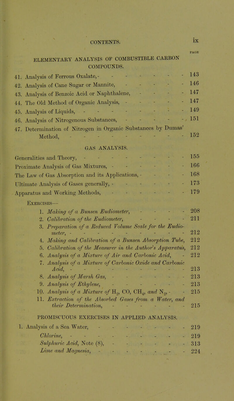 PAGE ELEMENTARY ANALYSIS OF COMBUSTIBLE CARBON COMPOUNDS. 41. Analysis of Ferrous Oxalate, - - - - - - - 143 42. Analysis of Cane Sugar or Mannite, - - - - - 146 43. Analysis of Benzoic Acid or Naphthalene, - - - - 147 44. The Old Method of Organic Analysis, - - - - - 147 45. Analysis of Liquids, - 1 46. Analysis of Nitrogenous Substances, - - - - - 151 47. Determination of Nitrogen in Organic Substances by Dumas' Method, --------- 152 GAS ANALYSIS. Generalities and Theory, - - - - - - - - 155 Proximate Analysis of Gas Mixtures, - - - - - - 166 The Law of Gas Absorption and its Applications, - - - - 168 Ultimate Analysis of Gases generally, - - - - - - 173 Apparatus and Working Methods, - - - - - - 179 Exercises— 1. Making of a Bunsen Eudiometer, - - - - 208 2. Calibration of the Eudiometer, - - - - 211 3. Preparation of a Reduced Volume Scale for the Eudio- meter, - - - - - - - - -212 4. Making and Calibration of a Bunsen Absorption Tube, 212 5. Calibration of the Measurer in the Author''s Ap'paratus, 212 6. Analysis of a Mixture of Air and Carbonic Acid, - 212 7. Analysis of a Mixture of Carbonic Oxide and Carbonic Acid, --------- 213 8. Analysis of Marsh Gas, - - - - - - 213 9. Analysis of Ethylene, - - - - - - 213 10. Analysis of a Mixture o/Hg, CO, CH^, and Ng, - - 215 11. Extraction of the Absorbed Gases from a Water, and their Determination, - - - - - - 215 PROMISCUOUS EXERCISES IN APPLIED ANALYSIS. 1. Analysis of a Sea Water, - - - - - - - 219 Chlorine, - - - - - - - - - 219 Sulphuric Acid, Note (8), - - - - - - 313 Lime and Magnesia, - - - - - - - 224