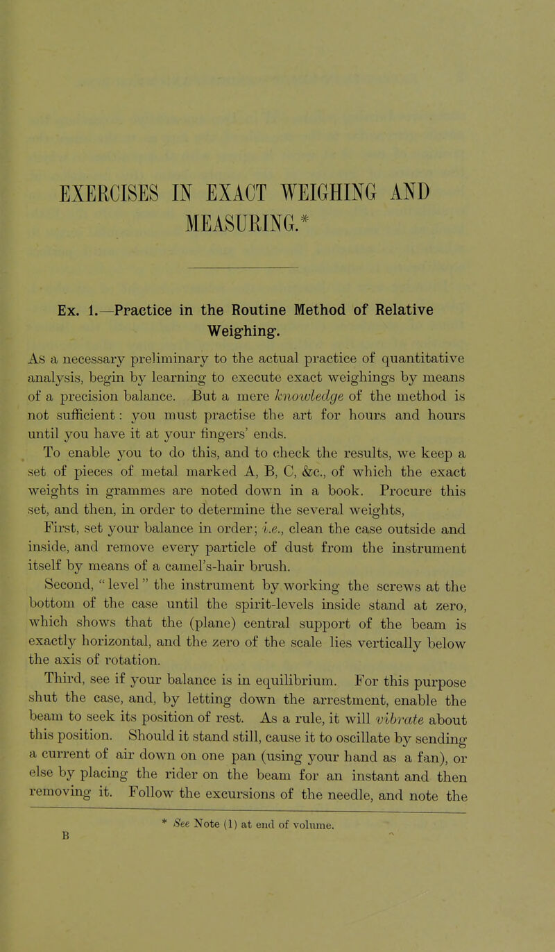 EXERCISES IN EXACT WEIGHING AND MEASURING.* Ex. 1.—Practice in the Routine Method of Relative Weig-hing. As a necessary preliminary to the actual practice of quantitative analysis, begin by learning to execute exact weighings by means of a precision balance. But a mere knowledge of the method is not sufficient: you must practise the art for hours and hours until you have it at your lingers' ends. To enable you to do this, and to check the results, we keep a set of pieces of metal marked A, B, C, &c,, of which the exact weights in grammes are noted down in a book. Procure this set, and then, in order to determine the several weights, First, set your balance in order; i.e., clean the case outside and inside, and remove every particle of dust from the instrument itself by means of a camel's-hair brush. Second,  level the instrument by working the screws at the bottom of the case until the spirit-levels inside stand at zero, which shows that the (plane) central support of the beam is exactly horizontal, and the zero of the scale lies vertically below the axis of rotation. Third, see if your balance is in equilibrium. For this purpose shut the case, and, by letting down the arrestment, enable the beam to seek its position of rest. As a rule, it will vibrate about this position. Should it stand still, cause it to oscillate by sending a current of air down on one pan (using your hand as a fan), or else by placing the rider on the beam for an instant and then removing it. Follow the excursions of the needle, and note the B