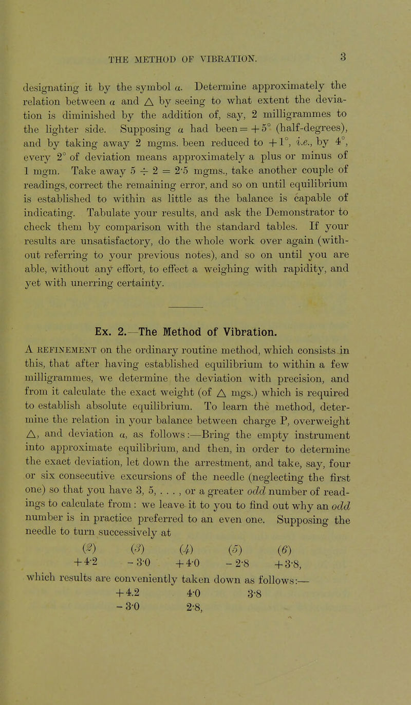 THE METHOD OF VIBRATION. designating it by the symbol a. Determine approximately the relation between a and A by seeing to what extent the devia- tion is diminished by the addition of, say, 2 milligrammes to the lighter side. Supposing a had been =+5° (half-degrees), and by taking away 2 mgms. been reduced to i.e., by 4°, every 2° of deviation means approximately a plus or minus of 1 mgm. Take away 5 2 = 2-5 mgms., take another couple of readings, correct the remaining error, and so on until equilibrium is established to within as little as the balance is capable of indicating. Tabulate your results, and ask the Demonstrator to check them by comparison with the standard tables. If your results are unsatisfactory, do the whole work over again (with- out referring to your previous notes), and so on until you are able, without any effort, to effect a weighing with rapidity, and yet with unerring certainty. Ex. 2.—The Method of Vibration. A REFINEMENT on the Ordinary routine method, which consists in this, that after having established equilibrium to within a few milligrammes, we determine the deviation with precision, and from it calculate the exact weight (of A mgs.) which is required to establish absolute equilibrium. To learn the method, deter- mine the relation in your balance between charge P, overweight A, and deviation u, as follows:—Bring the empty instrument into approximate equilibrium, and then, in order to determine the exact deviation, let down the arrestment, and take, say, four or six consecutive excursions of the needle (neglecting the first one) so that you have 3, 5, . . . , or a greater odd number of read- ings to calculate from : we leav& it to you to find out why an odd number is in practice preferred to an even one. Supposing the needle to turn successively at (^) (^) {4) {5) (6) -h4-2 -3-0 -h4-0 -2-8 -h3-8, which results are conveniently taken down as follows:— + 4.2 4-0 3-8 - 3-0 2-8,