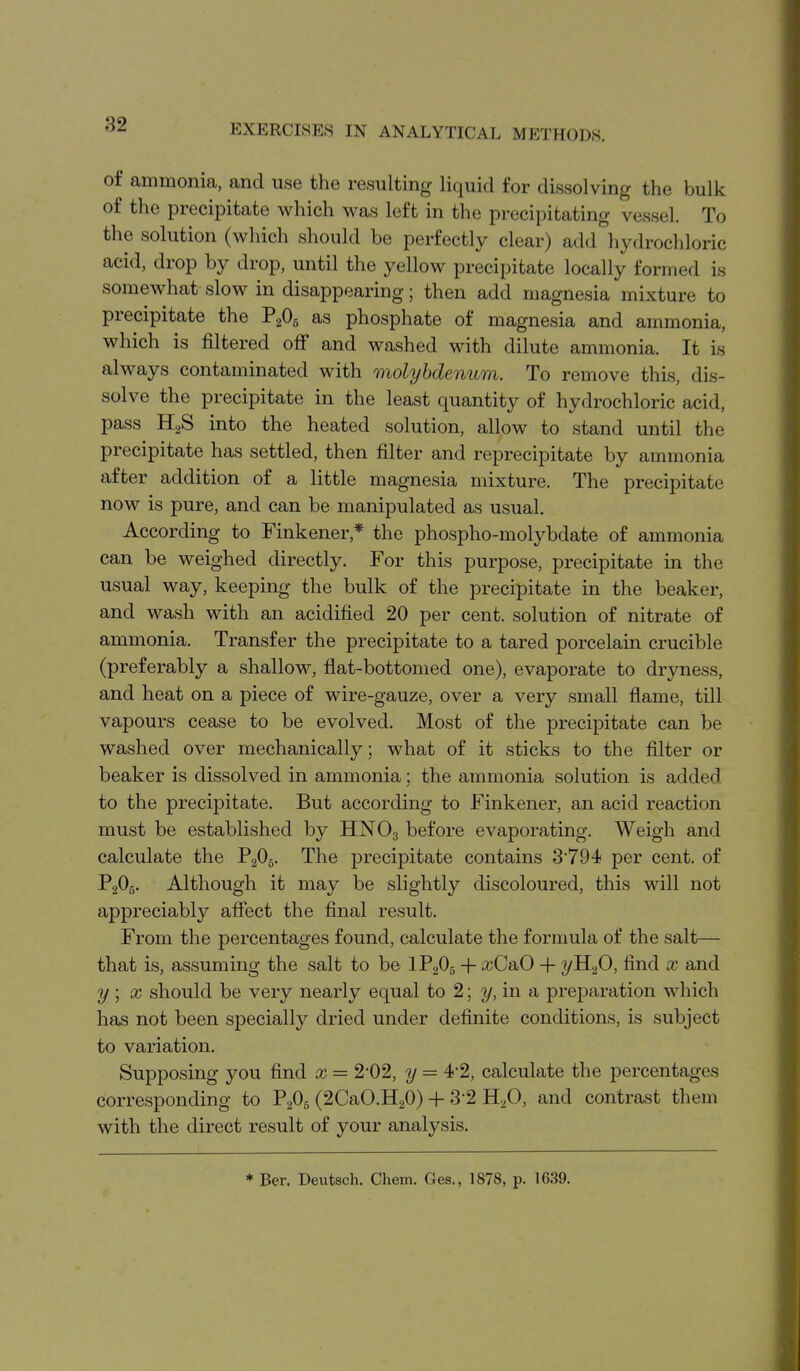 of ammonia, and use the resulting liquid for dissolving the bulk of the precipitate which was left in the precipitating vessel. To the solution (wliich should be perfectly clear) add hydrochloric acid, drop by drop, until the yellow precipitate locally formed is somewhat slow in disappearing; then add magnesia mixture to precipitate the V^O^ as phosphate of magnesia and ammonia, which is filtered off and washed with dilute ammonia. It is always contaminated with molybdenum. To remove this, dis- solve the precipitate in the least quantity of hydrochloric acid, pass HgS into the heated solution, allow to stand until the precipitate has settled, then filter and reprecipitate by ammonia after addition of a little magnesia mixture. The precipitate now is pure, and can be manipulated as usual. According to Finkener,* the phospho-molybdate of ammonia can be weighed directly. For this purpose, precipitate in the usual way, keeping the bulk of the precipitate in the beaker, and wash with an acidified 20 per cent, solution of nitrate of ammonia. Transfer the precipitate to a tared porcelain crucible (preferably a shallow, flat-bottomed one), evaporate to dryness, and heat on a piece of wire-gauze, over a very small flame, till vapours cease to be evolved. Most of the precipitate can be washed over mechanically; what of it sticks to the filter or beaker is dissolved in ammonia; the ammonia solution is added to the precipitate. But according to Finkener, an acid reaction must be established by HNO3 before evaporating. Weigh and calculate the PaOg. The precipitate contains 3794 per cent, of P2O5. Although it may be slightly discoloured, this will not appreciably affect the final result. From the percentages found, calculate the formula of the salt— that is, assuming the salt to be IP2O5 -|- a^CaO -|- 2/H2O, find x and y; X should be very nearly equal to 2; y,m a preparation which has not been specially dried under definite conditions, is subject to variation. Supposing you find x = 2-02, y = 4-2, calculate the percentages corresponding to P2O5 (2CaO.H20) -f- 3-2 H2O, and contrast them with the direct result of your analysis. * Ber. Deutsch. Chem. Ges., 1878, p. 1639.