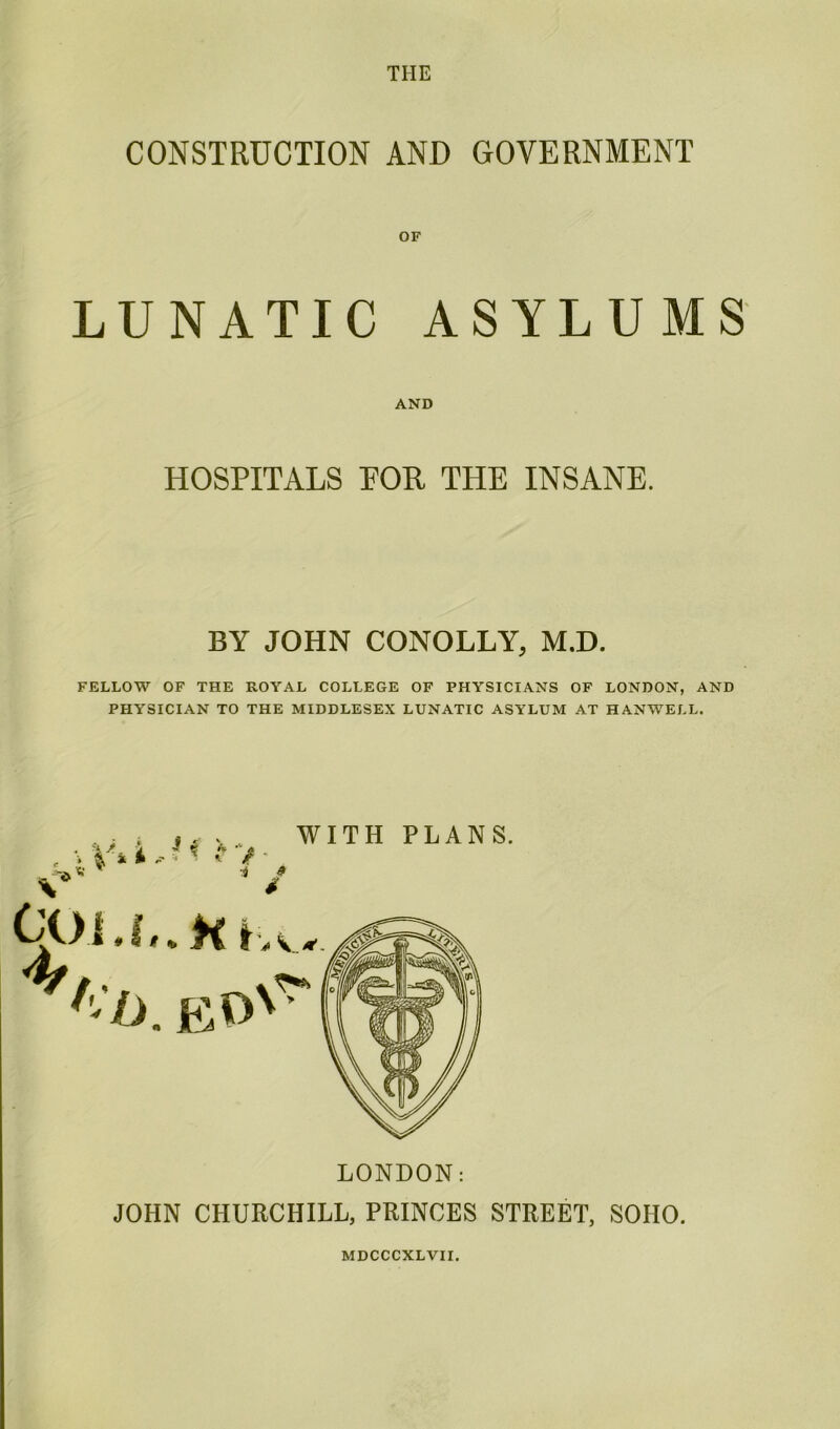 THE CONSTRUCTION AND GOVERNMENT LUNATIC ASYLUMS AND HOSPITALS EOR THE INSANE. BY JOHN CQNOLLY, M.D. FELLOW OF THE ROYAL COLLEGE OF PHYSICIANS OF LONDON, AND PHYSICIAN TO THE MIDDLESEX LUNATIC ASYLUM AT HANWELL. i h K ■i WITH PLANS. LONDON: JOHN CHURCHILL, PRINCES STREET, SOHO. MDCCCXLVII.