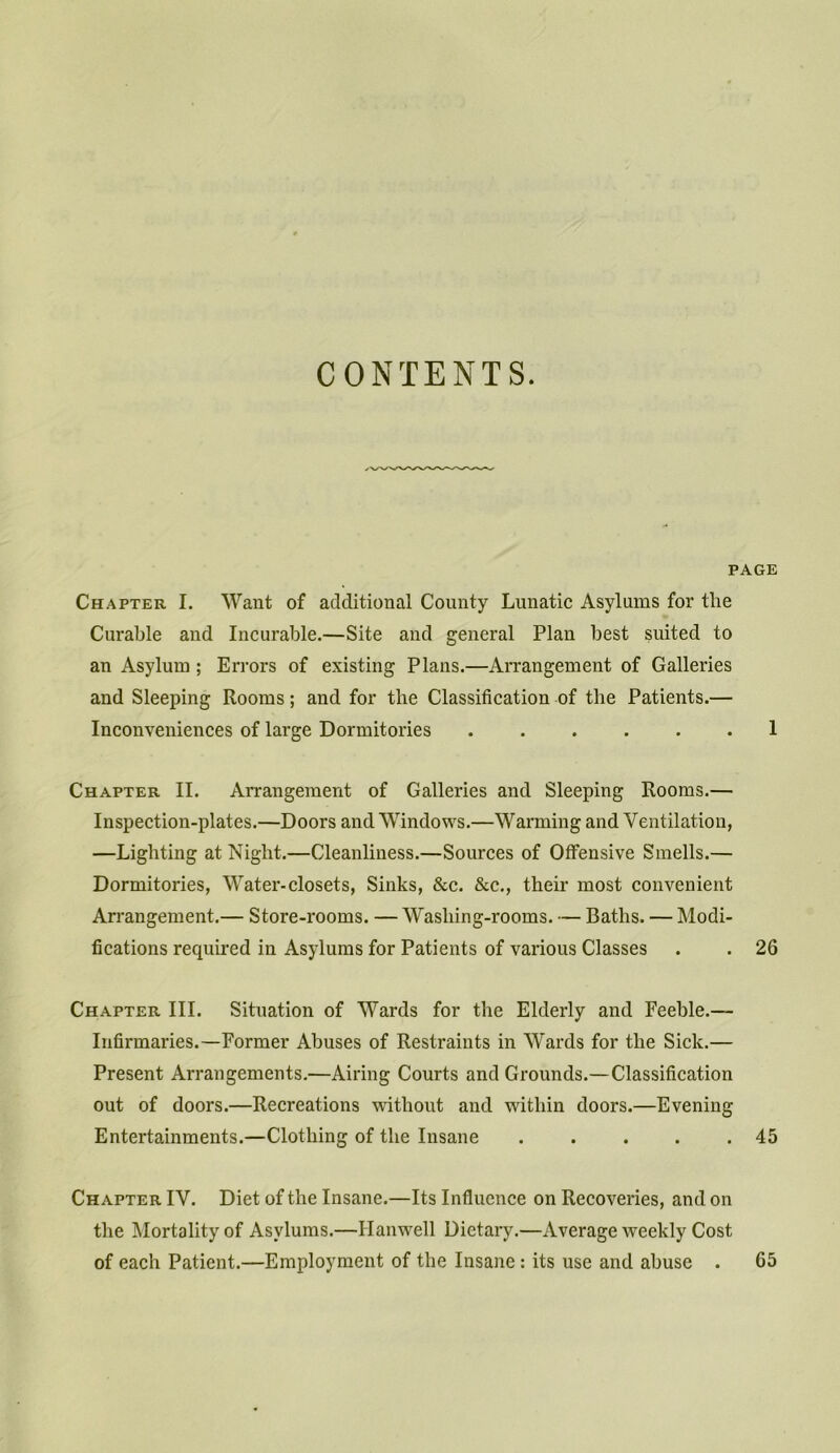 CONTENTS. PAGE Chapter I. Want of additional Comity Lunatic Asylums for tlie Curable and Incurable.—Site and general Plan best suited to an Asylum ; Errors of existing Plans.—Arrangement of Galleries and Sleeping Rooms; and for the Classification of the Patients.— Inconveniences of large Dormitories ...... 1 Chapter II. Arrangement of Galleries and Sleeping Rooms.— Inspection-plates.—Doors and Windows.—Warming and Ventilation, —Lighting at Night.—Cleanliness.—Sources of Offensive Smells.— Dormitories, Water-closets, Sinks, &c. &c., their most convenient Arrangement.— Store-rooms. — Wasliing-rooms. — Baths. — Modi- fications required in Asylums for Patients of various Classes . . 26 Chapter III. Situation of Wards for the Elderly and Feeble.— Infirmaries.—Former Abuses of Restraints in Wards for the Sick.— Present Arrangements.—Airing Courts and Grounds.—Classification out of doors.—Recreations without and within doors.—Evening Entertainments.—Clothing of the Insane 45 Chapter IV. Diet of the Insane.—Its Influence on Recoveries, and on the Mortality of Asylums.—Hanwell Dietary.—Average weekly Cost of each Patient.—Employment of the Insane : its use and abuse . 65