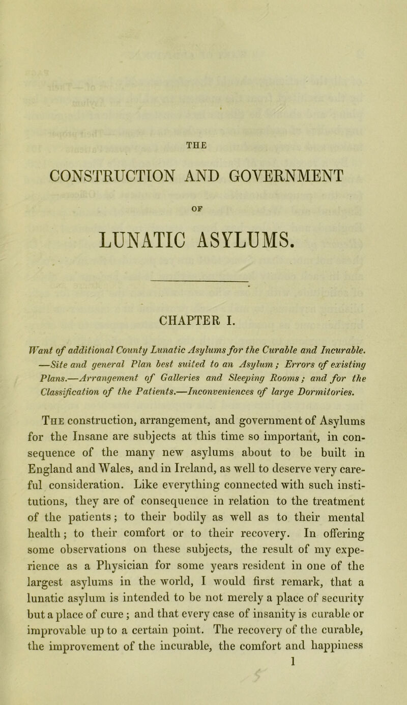 CONSTRUCTION AND GOVERNMENT OF LUNATIC ASYLUMS. CHAPTER I. Want of additional County Lunatic Asylums for the Curable and Incurable. —Site and general Plan best suited to an Asylum ; Errors of existing Plans.—Arrangement of Galleries and Sleeping Rooms; and for the Classification of the Patients.—Inconveniences of large Dormitories. The construction, arrangement, and government of Asylums for the Insane are subjects at this time so important, in con- sequence of the many new asylums about to be built in England and Wales, and in Ireland, as well to deserve very care- ful consideration. Like everything connected with such insti- tutions, they are of consequence in relation to the treatment of the patients; to their bodily as well as to their mental health; to their comfort or to their recovery. In offering some observations on these subjects, the result of my expe- rience as a Physician for some years resident in one of the largest asylums in the world, I would first remark, that a lunatic asylum is intended to be not merely a place of security but a place of cure ; and that every case of insanity is curable or improvable up to a certain point. The recovery of the curable, the improvement of the incurable, the comfort and happiness