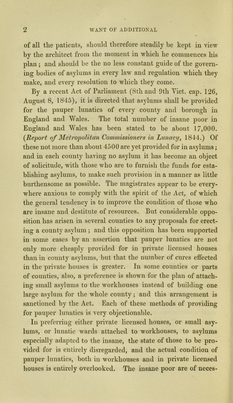 of all the patients, should therefore steadily be kept in view by the architect from the moment in which he commences his plan ; and should be the no less constant guide of the govern- ing bodies of asylums in every law and regulation which they make, and every resolution to which they come. By a recent Act of Parliament (8th and 9tli Yict. cap. 126, August 8, 1845), it is directed that asylums shall be provided for the pauper lunatics of every county and borough in England and Wales. The total number of insane poor in England and Wales has been stated to be about 17,000. (Report of Metropolitan Commissioners in Lunacy, 1844.) Of these not more than about 4500 are yet provided for in asylums; and in each county having no asylum it has become an object of solicitude, with those who are to furnish the funds for esta- blishing asylums, to make such provision in a manner as little burthensome as possible. The magistrates appear to be every- where anxious to comply with the spirit of the Act, of which the general tendency is to improve the condition of those who are insane and destitute of resources. But considerable oppo- sition has arisen in several counties to any proposals for erect- ing a county asylum; and this opposition has been supported in some cases by an assertion that pauper lunatics are not only more cheaply provided for in private licensed houses than in county asylums, but that the number of cures effected in the private houses is greater. In some counties or parts of counties, also, a preference is shown for the plan of attach- ing small asylums to the workhouses instead of building one large asylum for the whole county; and this arrangement is sanctioned by the Act. Each of these methods of providing for pauper lunatics is very objectionable. In preferring either private licensed houses, or small asy- lums, or lunatic wards attached to workhouses, to asylums especially adapted to the insane, the state of those to be pro- vided for is entirely disregarded, and the actual condition of pauper lunatics, both in workhouses and in private licensed houses is entirely overlooked. The insane poor are of neces-