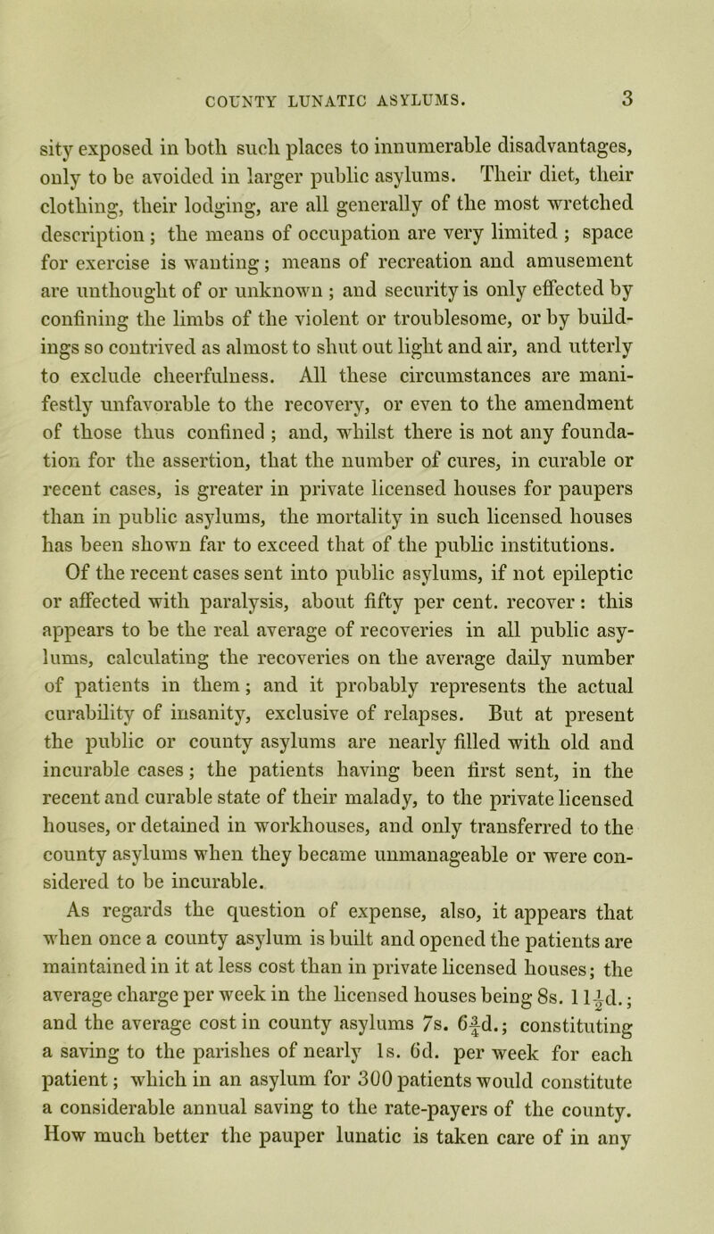 sity exposed in both such places to innumerable disadvantages, only to be avoided in larger public asylums. Their diet, their clothing, their lodging, are all generally of the most wretched description; the means of occupation are very limited ; space for exercise is wanting; means of recreation and amusement are unthought of or unknown ; and security is only effected by confining the limbs of the violent or troublesome, or by build- ings so contrived as almost to shut out light and air, and utterly to exclude cheerfulness. All these circumstances are mani- festly unfavorable to the recovery, or even to the amendment of those thus confined ; and, whilst there is not any founda- tion for the assertion, that the number of cures, in curable or recent cases, is greater in private licensed houses for paupers than in public asylums, the mortality in such licensed houses has been shown far to exceed that of the public institutions. Of the recent cases sent into public asylums, if not epileptic or affected with paralysis, about fifty per cent, recover: this appears to be the real average of recoveries in all public asy- lums, calculating the recoveries on the average daily number of patients in them; and it probably represents the actual curability of insanity, exclusive of relapses. But at present the public or county asylums are nearly filled with old and incurable cases; the patients having been lirst sent, in the recent and curable state of their malady, to the private licensed houses, or detained in workhouses, and only transferred to the county asylums when they became unmanageable or were con- sidered to be incurable. As regards the question of expense, also, it appears that when once a county asylum is built and opened the patients are maintained in it at less cost than in private licensed houses; the average charge per week in the licensed houses being 8s. 1 lid.; and the average cost in county asylums 7s. 6fd.; constituting a saving to the parishes of nearly Is. 6d. per week for each patient; which in an asylum for 300 patients would constitute a considerable annual saving to the rate-payers of the county. How much better the pauper lunatic is taken care of in any