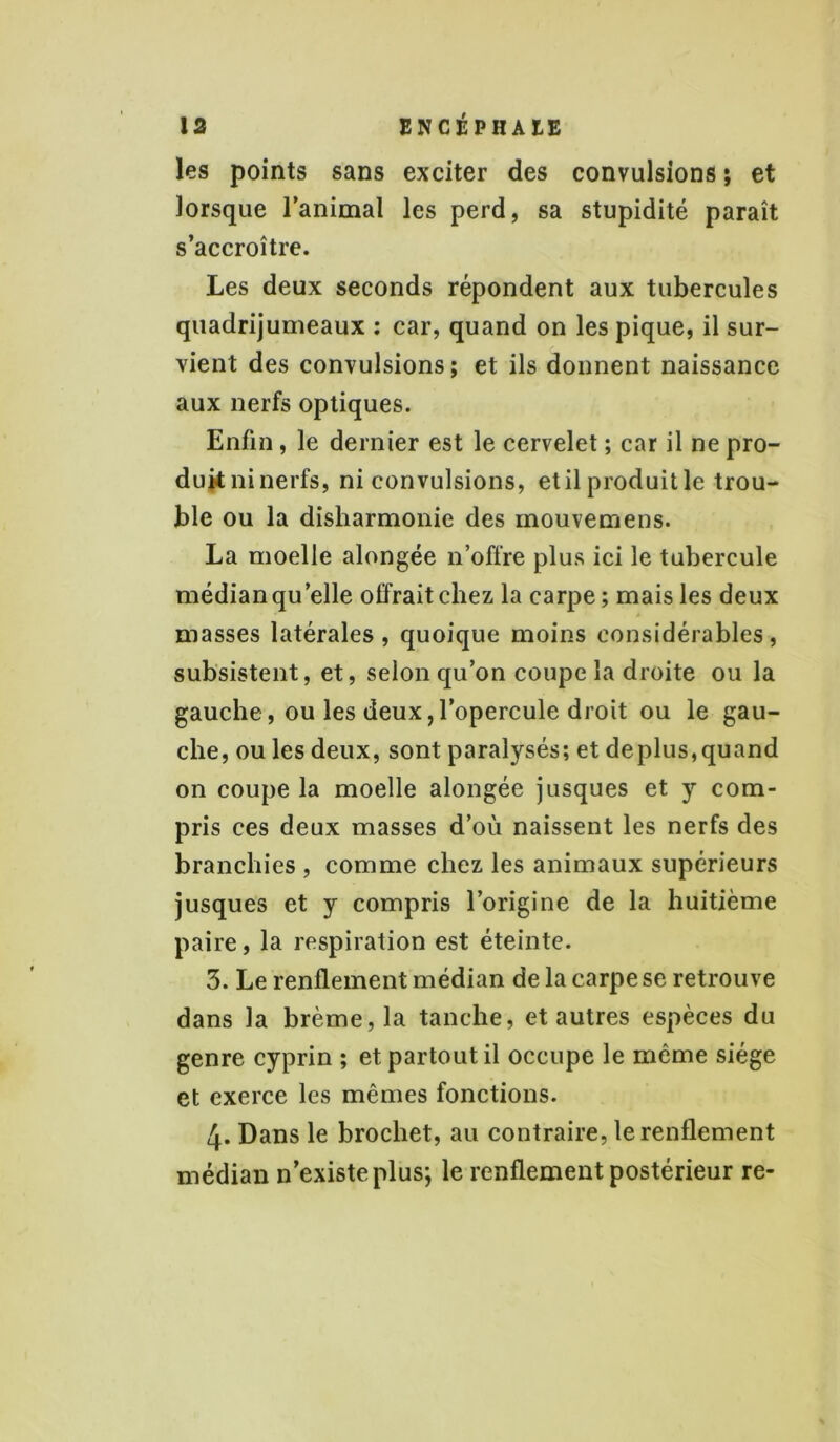 les points sans exciter des convulsions ; et lorsque l’animal les perd, sa stupidité paraît s’accroître. Les deux seconds répondent aux tubercules quadrijumeaux : car, quand on les pique, il sur- vient des convulsions; et ils donnent naissance aux nerfs optiques. Enfin, le dernier est le cervelet ; car il ne pro- duit ni nerfs, ni convulsions, etil produit le trou- ble ou la disharmonie des mouvemens. La moelle alongée n’offre plus ici le tubercule médian qu’elle offrait chez la carpe ; mais les deux masses latérales, quoique moins considérables, subsistent, et, selon qu’on coupe la droite ou la gauche, ou les deux,l’opercule droit ou le gau- che, ou les deux, sont paralysés; et déplus,quand on coupe la moelle alongée jusques et y com- pris ces deux masses d’où naissent les nerfs des branchies , comme chez les animaux supérieurs jusques et y compris l’origine de la huitième paire, la respiration est éteinte. 3. Le renflement médian de la carpe se retrouve dans la brème, la tanche, et autres espèces du genre cyprin ; et partout il occupe le même siège et exerce les mêmes fonctions. 4. Dans le brochet, au contraire, le renflement médian n’existe plus; le renflement postérieur re-