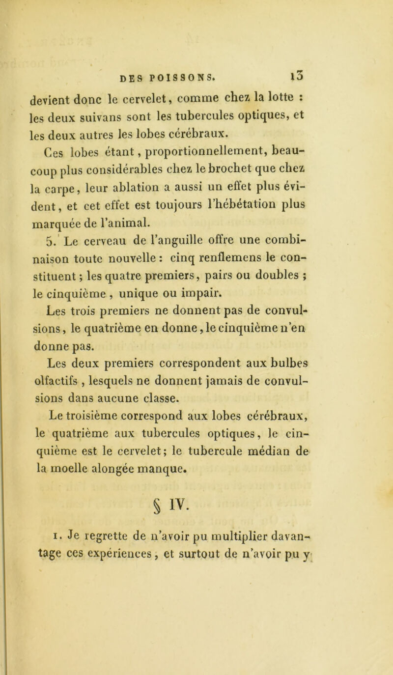 devient donc le cervelet, comme chez la lotte : les deux suivans sont les tubercules optiques, et les deux autres les lobes cérébraux. Ces lobes étant, proportionnellement, beau- coup plus considérables chez le brochet que chez la carpe, leur ablation a aussi un effet plus évi- dent, et cet effet est toujours l’hébétation plus marquée de l’animal. 5. Le cerveau de l’anguille offre une combi- naison toute nouvelle : cinq renflemens le con- stituent ; les quatre premiers, pairs ou doubles ; le cinquième , unique ou impair. Les trois premiers ne donnent pas de convul- sions , le quatrième en donne, le cinquième n’en donne pas. Les deux premiers correspondent aux bulbes olfactifs , lesquels ne donnent jamais de convul- sions dans aucune classe. Le troisième correspond aux lobes cérébraux, le quatrième aux tubercules optiques, le cin- quième est le cervelet; le tubercule médian de la moelle alongée manque. § iv. i. Je regrette de n’avoir pu multiplier davan- tage ces expériences, et surtout de n’avoir pu y