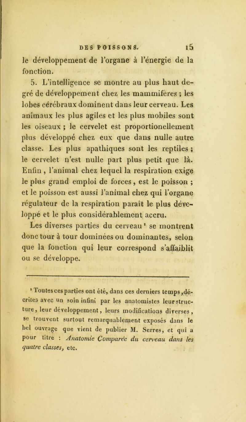 le développement de l’organe à l’énergie de la fonction. 5. L’intelligence se montre au plus haut de- gré de développement chez les mammifères ; les lobes cérébraux dominent dans leur cerveau. Les animaux les plus agiles et les plus mobiles sont les oiseaux ; le cervelet est proportionellement plus développé chez eux que dans nulle autre classe. Les plus apathiques sont les reptiles ; le cervelet n’est nulle part plus petit que là. Enfin , l’animal chez lequel la respiration exige le plus grand emploi de forces, est le poisson ; et le poisson est aussi l’animal chez qui l’organe régulateur de la respiration paraît le plus déve- loppé et le plus considérablement accru. Les diverses parties du cerveau 1 se montrent donc tour à tour dominées ou dominantes, selon que la fonction qui leur correspond s’affaiblit ou se développe. 1 Toutes ces parties ont été, dans ces derniers temps,dé- crites avec un soin infini par les anatomistes leurstruc- ture, leur développement, leurs modifications diverses, se trouvent surtout remarquablement exposés dans le bel ouvrage que vient de publier M. Serres, et qui a pour titre : Anatomie Comparée du cerveau dans les quatre classes, etc.