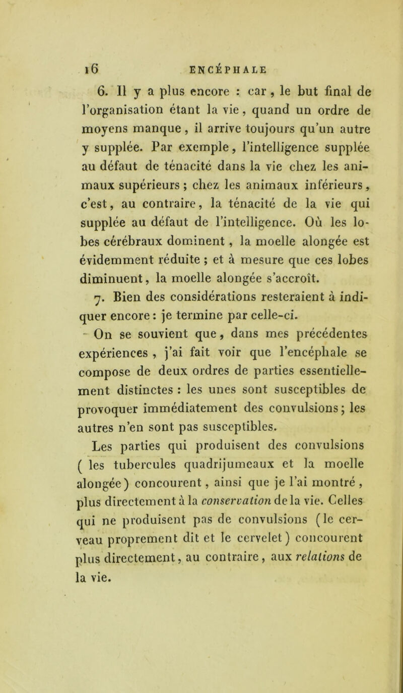 6. Il y a plus encore : car , le but final de l’organisation étant la vie, quand un ordre de moyens manque, il arrive toujours qu’un autre y supplée. Par exemple, l’intelligence supplée au défaut de ténacité dans la vie chez les ani- maux supérieurs ; chez les animaux inférieurs, c’est, au contraire, la ténacité de la vie qui supplée au défaut de l’intelligence. Où les lo- bes cérébraux dominent , la moelle alongée est évidemment réduite ; et à mesure que ces lobes diminuent, la moelle alongée s’accroît. y. Bien des considérations resteraient à indi- quer encore : je termine par celle-ci. - On se souvient que, dans mes précédentes expériences , j’ai fait voir que l’encéphale se compose de deux ordres de parties essentielle- ment distinctes : les unes sont susceptibles de provoquer immédiatement des convulsions ; les autres n’en sont pas susceptibles. Les parties qui produisent des convulsions ( les tubercules quadrijumeaux et la moelle alongée) concourent, ainsi que je l’ai montré , plus directement à la conservation de la vie. Celles qui ne produisent pas de convulsions (le cer- veau proprement dit et le cervelet) concourent plus directement, au contraire, aux relations de la vie.