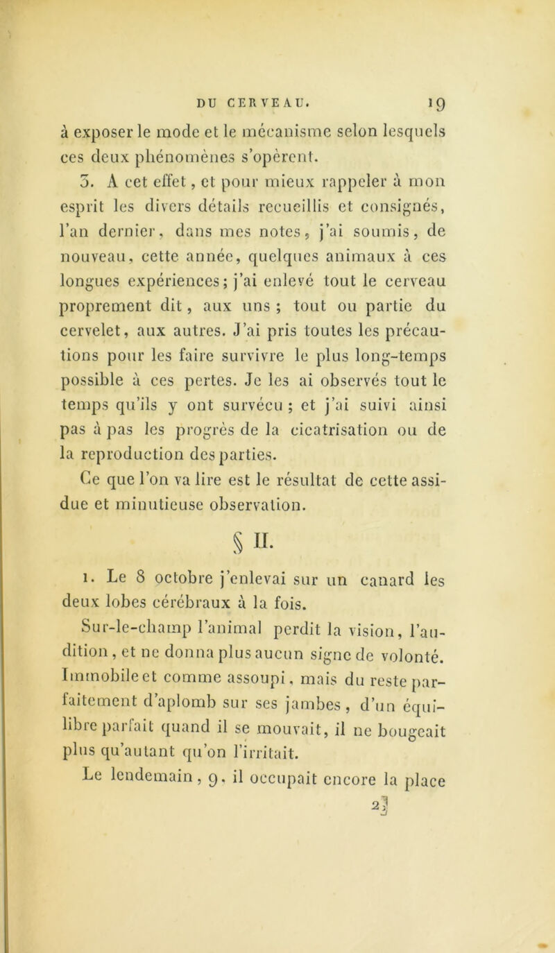 à exposer le mode et le mécanisme selon lesquels ces deux phénomènes s’opèrent. 5. A cet effet, et pour mieux rappeler à mon esprit les divers détails recueillis et consignés, l’an dernier, dans mes notes, j’ai soumis, de nouveau, cette année, quelques animaux à ces longues expériences; j’ai enleyé tout le cerveau proprement dit, aux uns ; tout ou partie du cervelet, aux autres. J’ai pris toutes les précau- tions pour les faire survivre le plus long-temps possible à ces pertes. Je les ai observés tout le temps qu’ils y ont survécu ; et j’ai suivi ainsi pas à pas les progrès de la cicatrisation ou de la reproduction des parties. Ce que l’on va lire est le résultat de cette assi- due et minutieuse observation. S u. 1. Le 8 octobre j’enlevai sur un canard les deux lobes cérébraux à la fois. Sur-le-champ l’animal perdit la vision, l’au- dition , et ne donna plus aucun signe de volonté. Immobile et comme assoupi, mais du reste par- faitement d aplomb sur ses jambes, d’un équi- libre parfait quand il se mouvait, il ne bougeait plus qu’autant qu’on l’irritait. Le lendemain, 9. il occupait encore la place