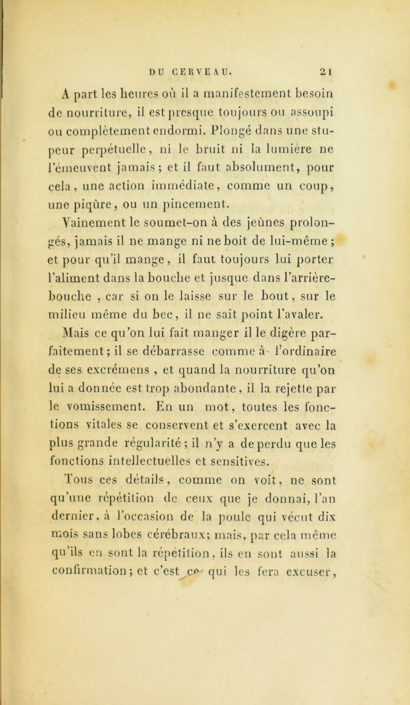 A part les heures où il a manifestement besoin de nourriture, il est presque toujours ou assoupi ou complètement endormi. Plongé dans une stu- peur perpétuelle, ni le bruit ni la lumière ne l’émeuvent jamais; et il faut absolument, pour cela, une action immédiate, comme un coup, une piqûre, ou un pincement. Vainement le soumet-on à des jeûnes prolon- gés, jamais il ne mange ni ne boit de lui-même ; et pour qu’il mange, il faut toujours lui porter l’aliment dans la bouche et jusque dans l'arrière- bouche , car si on le laisse sur le bout, sur le milieu même du bec, il ne sait point l’avaler. Mais ce qu’on lui fait manger il le digère par- faitement ; il se débarrasse comme à- l’ordinaire de ses excrémens , et quand la nourriture qu’on lui a donnée est trop abondante, il la rejetle par le vomissement. En un mot, toutes les fonc- tions vitales se conservent et s'exercent avec la plus grande régularité; il n’v a de perdu que les fonctions intellectuelles et sensitives. Tous ces détails, comme on voit, ne sont qu’une répétition de ceux que je donnai, l’an dernier, à l’occasion de la poule qui vécut dix mois sans lobes cérébraux; mais, par cela même qu’ils en sont la répétition, ils en sont aussi la confirmation ; et c’est c^-qui les fera excuser,