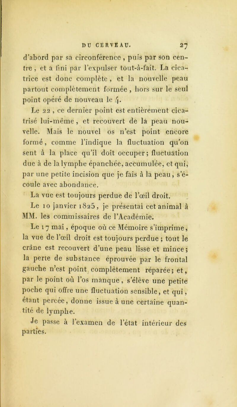 d’abord par sa circonférence , puis par son cen- tre , et a l\ni par l’expulser tôut-à-fait. La cica- trice est donc complète , et la nouvelle peau partout complètement formée , hors sur le seul point opéré de nouveau le 4* Le 22 , ce dernier point est entièrement cica- trisé lui-même, et recouvert de la peau nou- velle. Mais le nouvel os n’est point encore formé, comme l’indique la fluctuation qu’on sent à la place qu’il doit occuper; fluctuation due à de la lymphe épanchée, accumulée, et qui, par une petite incision que je fais à la peau, s’é- coule avec abondance. La vue est toujours perdue de l’œil droit. Le 10 janvier 1825, je présentai cet animal à MM. les commissaires de l’Académie. Le 17 mai, époque où ce Mémoire s’imprime, la vue de l’œil droit est toujours perdue ; tout le crâne est recouvert d’une peau lisse et mince; la perte de substance éprouvée par le frontal gauche n’est point complètement réparée; et, par le point où l’os manque, s’élève une petite poche qui offre une fluctuation sensible, et qui, étant percée, donne issue à une certaine quan- tité de lymphe. Je passe à l’examen de l’état intérieur des parties.