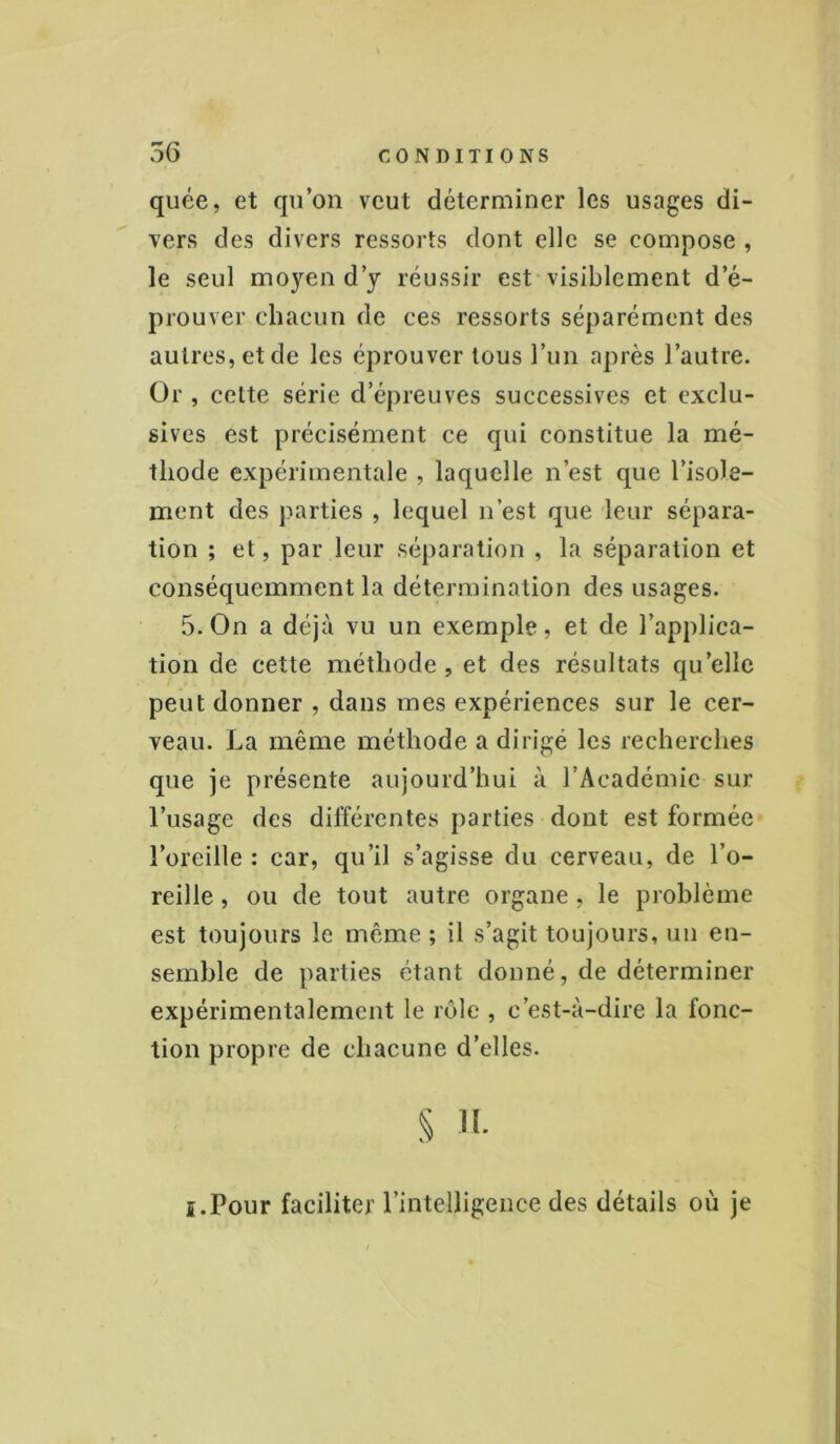 \ 56 CONDITIONS quée, et qu’on veut déterminer les usages di- vers des divers ressorts dont elle se compose , le seul moyen d’y réussir est visiblement d’é- prouver chacun de ces ressorts séparément des autres, et de les éprouver tous l’un après l’autre. Or , cette série d’épreuves successives et exclu- sives est précisément ce qui constitue la mé- thode expérimentale , laquelle n’est que l’isole- ment des parties , lequel n’est que leur sépara- tion ; et, par leur séparation , la séparation et conséquemment la détermination des usages. 5. On a déjà vu un exemple, et de l’applica- tion de cette méthode , et des résultats quelle peut donner , dans mes expériences sur le cer- veau. La même méthode a dirigé les recherches que je présente aujourd’hui à l’Académie sur l’usage des différentes parties dont est formée l’oreille : car, qu’il s’agisse du cerveau, de l’o- reille , ou de tout autre organe, le problème est toujours le même ; il s’agit toujours, un en- semble de parties étant donné, de déterminer expérimentalement le rôle , c’est-à-dire la fonc- tion propre de chacune d’elles. § H. i.Pour faciliter l’intelligence des détails où je