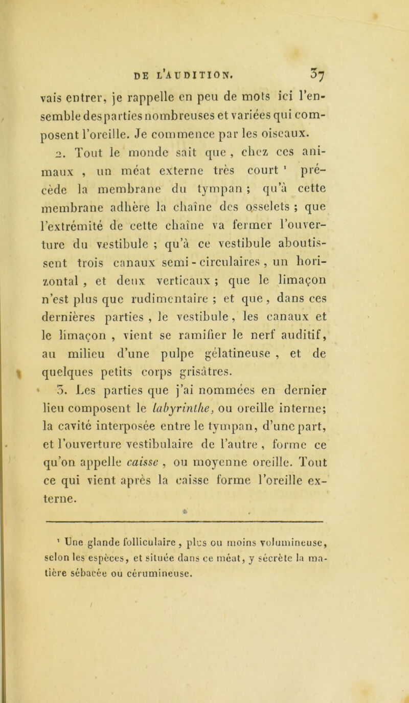 vais entrer, je rappelle en peu de mots ici l’en- semble des parties nombreuses et variées qui com- posent l’oreille. Je commence par les oiseaux. 2. Tout le monde sait que , chez ces ani- maux , un méat externe très court 1 pré- cède la membrane du tympan ; qu’à cette membrane adhère la chaîne des osselets ; que l’extrémité de cette chaîne va fermer l’ouver- ture du vestibule ; qu’à ce vestibule aboutis- sent trois canaux semi - circulaires , un hori- zontal , et deux verticaux ; que le limaçon n’est plus que rudimentaire; et que, dans ces dernières parties , le vestibule, les canaux et le limaçon , vient se ramifier le nerf auditif, au milieu d’une pulpe gélatineuse , et de quelques petits corps grisâtres. 5. Les parties que j’ai nommées en dernier lieu composent le labyrinthe, ou oreille interne; la cavité interposée entre le tympan, d’une part, et l’ouverture vestibulaire de l’autre , forme ce qu’on appelle caisse , ou moyenne oreille. Tout ce qui vient après la caisse forme l’oreille ex- terne. * 1 Une glande folliculaire, plus ou moins volumineuse, selon les espèces, et située dans ce méat, y sécrète la ma- tière sébacée ou cérumineuse. 1