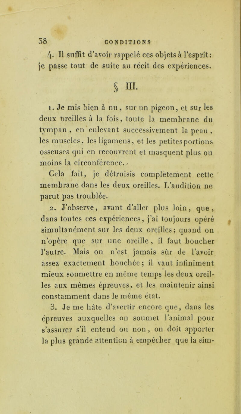 4. Il suffit d’avoir rappelé ces objets à l’esprit: je passe tout de suite au récit des expériences. § ni. 1. Je mis bien à nu, sur un pigeon, et sur les deux oreilles à la fois, toute la membrane du tympan, en enlevant successivement la peau, les muscles, lesligamens, et les petitesportions osseuses qui en recouvrent et masquent plus ou moins la circonférence., Cela fait, je détruisis complètement cette membrane dans les deux oreilles. L’audition ne parut pas troublée. 2. J’observe, avant d’aller plus loin, que, dans toutes ces expériences, j’ai toujours opéré simultanément sur les deux oreilles; quand on n’opère que sur une oreille, il faut bouclier l’autre. Mais on n’est jamais sûr de l’avoir assez exactement bouchée ; il vaut infiniment mieux soumettre en même temps les deux oreil- les aux mêmes épreuves, et les maintenir ainsi constamment dans le même état. 3. Je me hâte d’avertir encore que, dans les épreuves auxquelles on soumet l’animal pour s’assurer s’il entend ou non, 011 doit apporter la plus grande attention à empêcher que la sim-