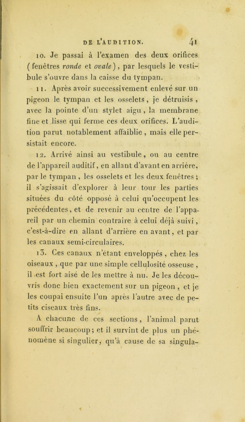 10. Je passai à l’examen des deux orifices (fenêtres ronde et ovale), par lesquels le vesti- bule s’ouvre dans la caisse du tympan. 11. Après avoir successivement enlevé sur un pigeon le tympan et les osselets, je détruisis , avec la pointe d’un stylet aigu , la membrane fine et lisse qui ferme ces deux orifices. L’audi- tion parut notablement affaiblie , mais elle per- sistait encore. 12. Arrivé ainsi au vestibule, ou au centre de l’appareil auditif, en allant d’avant en arrière, par le tympan , les osselets et les deux fenêtres ; il s’agissait d’explorer à leur tour les parties situées du côté opposé à celui qu’occupent les précédentes, et de revenir au centre de l’appa- reil par un chemin contraire à celui déjà suivi, c’est-à-dire en allant d’arrière en avant, et par les canaux semi-circulaires. 13. Ces canaux n étant enveloppés, chez les oiseaux , que par une simple cellulosité osseuse , il .est fort aisé de les mettre à nu. Je les décou- vris donc bien exactement sur un pigeon . et je les coupai ensuite l’un après l’autre avec de pe- tits ciseaux très lins. A chacune de ces sections, l’animal parut souffrir beaucoup; et il survint de plus un phé- nomène si singulier, qu’à cause de sa singula-