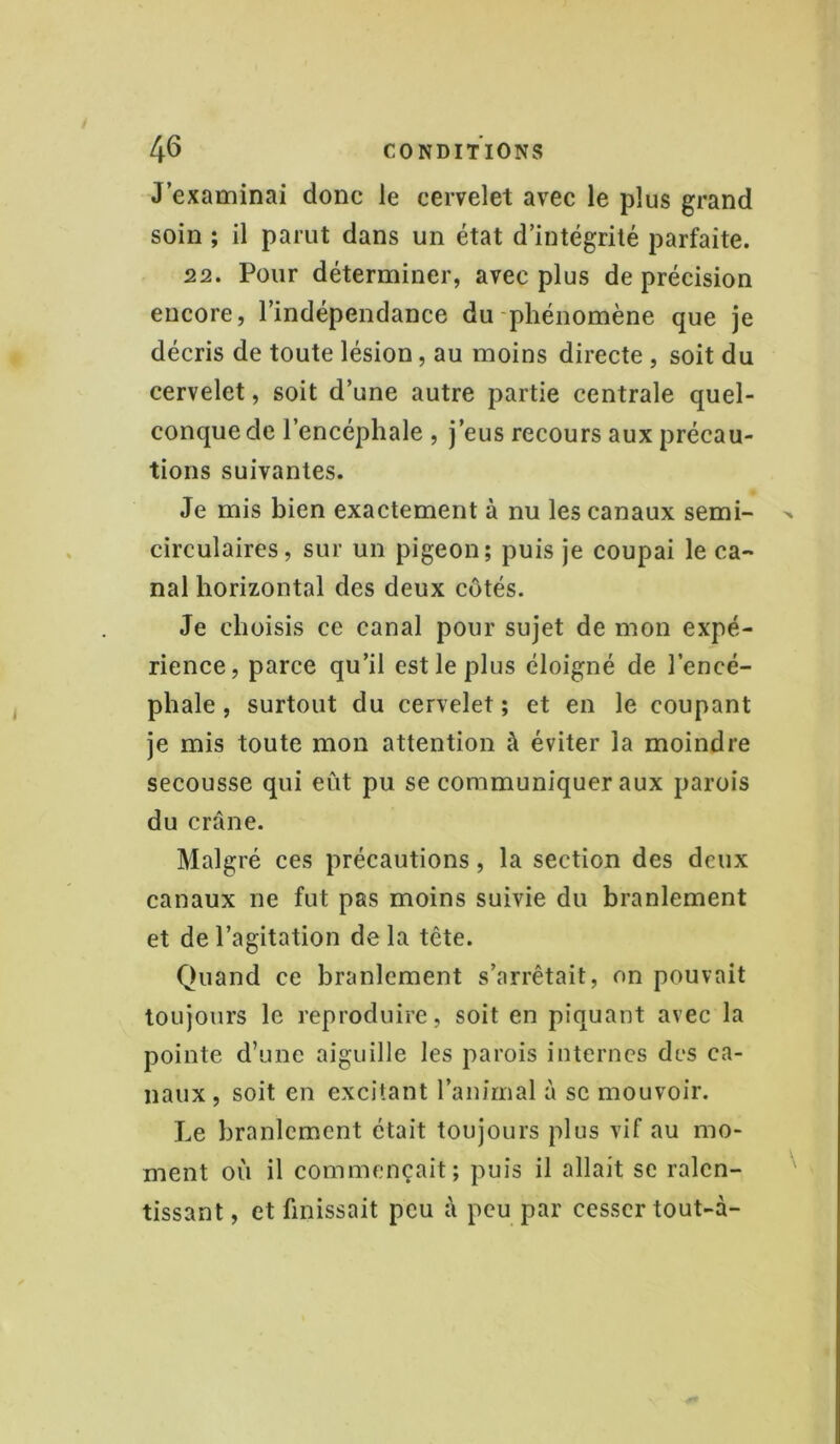 J’examinai donc le cervelet avec le plus grand soin ; il parut dans un état d’intégrité parfaite. 22. Pour déterminer, avec plus de précision encore, l’indépendance du phénomène que je décris de toute lésion, au moins directe , soit du cervelet, soit d’une autre partie centrale quel- conque de l’encéphale , j’eus recours aux précau- tions suivantes. Je mis bien exactement à nu les canaux semi- circulaires, sur un pigeon; puis je coupai le ca- nal horizontal des deux côtés. Je choisis ce canal pour sujet de mon expé- rience, parce qu’il est le plus éloigné de l’encé- phale , surtout du cervelet ; et en le coupant je mis toute mon attention à éviter la moindre secousse qui eût pu se communiquer aux parois du crâne. Malgré ces précautions, la section des deux canaux ne fut pas moins suivie du branlement et de l’agitation delà tête. Quand ce branlement s’arrêtait, on pouvait toujours le reproduire, soit en piquant avec la pointe d’une aiguille les parois internes des ca- naux, soit en excitant l’animal à se mouvoir. Le branlement était toujours plus vif au mo- ment où il commençait; puis il allait se ralen- tissant , et finissait peu à peu par cesser tout-à-