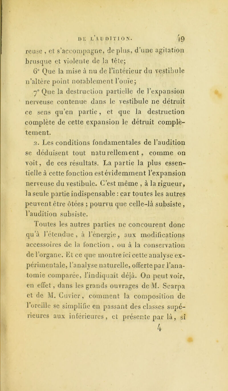 relise , et s’accompagne, déplus, d’une agitation brusque et violente de la tête; 6° Que la mise à nu de l’intérieur du vestibule n’altère point notablement l’ouïe; 7° Que la destruction partielle de l’expansion nerveuse contenue dans le vestibule ne détruit ce sens qu’en partie, et que la destruction complète de cette expansion le détruit complè- tement. 2. Les conditions fondamentales de l’audition se déduisent tout naturellement, comme on voit, de ces résultats. La partie la plus essen- tielle à cette fonction est évidemment l’expansion nerveuse du vestibule. C’est même , à la rigueur, la seule partie indispensable : car toutes les autres peuvent être ôtées ; pourvu que celle-là subsiste, l’audition subsiste. Toutes les autres parties ne concourent donc qu’à l’étendue, à l’énergie, aux modifications accessoires de la fonction . ou à la conservation de l’organe. Et ce que montre ici cette analyse ex- périmentale, l’analyse naturelle, offerte par l’ana- tomie comparée, l’indiquait déjà. On peut voir, en effet, dans les grands ouvrages de M. Scarpa et de M. Cuvier, comment la composition de l’oreille se simplifie en passant des classes supé- rieures aux inférieures, et présente par là, si 4