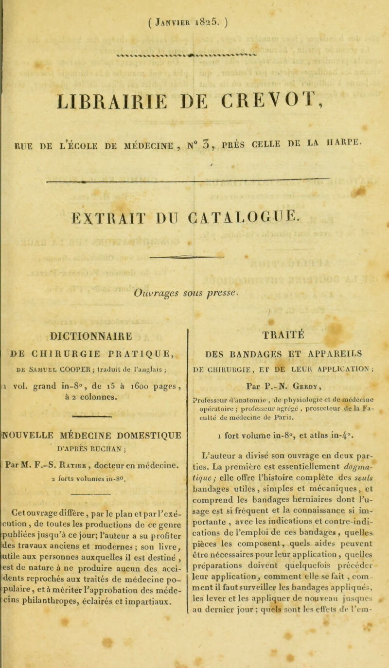 ( Janvier i8‘i5. ) LIBRAIRIE DE CREVOT, RUE RE LECOLE DE MÉDECINE , N° 3 , rRÈS CELLE DE LA HARPE. EXTRAIT DU CATALOGUE. Ouvrages sous presse. DICTIONNAIRE DE CHIRURGIE PRATIQUE, de Samuel COOPER ; traduit de l’anglais ; » vol. grand in-S°, de i5 à 1600 pages, à 2 colonnes. NOUVELLE MÉDECINE DOMESTIQUE D’APRÈS nUCHAN ; ParM. F.-S. Ratikr, docteur en médecine. 2 forts volumes in-8°. Cet ouvrage diffère, par le plan et par l’exé- cution , de toutes les productions de ce genre publiées jusqu’à ce jour; l’auteur a su profiter des travaux anciens et modernes; son livre, utile aux personnes auxquelles il est destiné , est de nature à ne produire aucun des acci- dents reprochés aux traités de médecine po- pulaire , et à mériter l’approbation des méde- cins philanthropes, éclairés et impartiaux. » / ’ TRAITÉ DES BANDAGES ET APPAREILS DE CHIRURGIE, El' DE LEUR APPLICATION; Par P.-N. Gerdy, Professeur d'anatomie , de physiologie et de médecine opératoire; professeur agrégé , prosecteur delà Fa- culté de médecine de Paris. 1 fort volume in-8°, et atlas in-4°. L’auteur a divisé son ouvrage en deux par- ties. La première est essentiellement dogma- tique; elle offre l’histoire complète des seuls bandages utiles, simples et mécaniques, et comprend les bandages herniaires dont l’u- sage est si fréquent et la connaissance si im- portante , avec les indications et contre-indi- cations de l’emploi de ces bandages, quelles pièces les composent, quels aides peuvent être nécessaires pour leur application , quelles préparations doivent quelquefois précéder leur application, comment elle se fait , coin ment il faut surveiller les bandages appliqués, les lever et les appliquer de nouveau jusques au dernier jour ; quels sont les effets de l’cm-