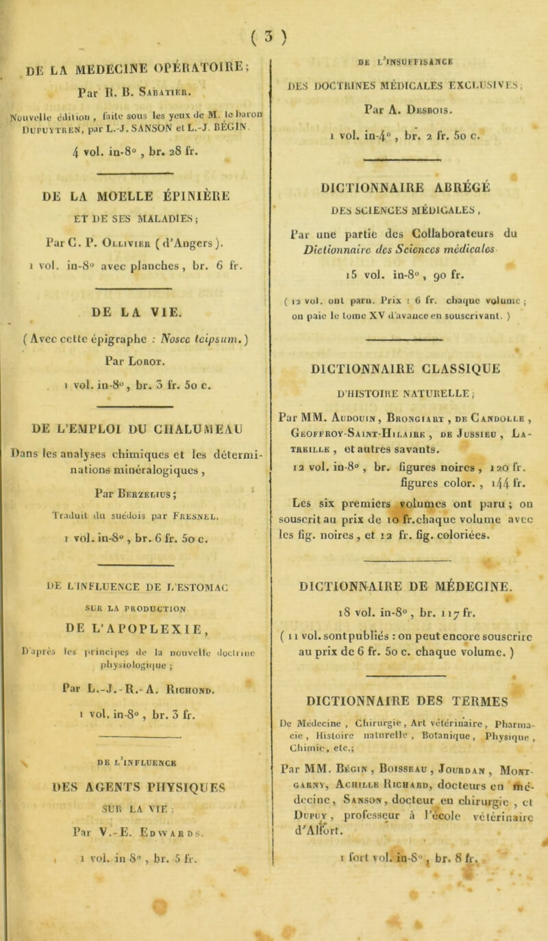 DE LA MEDECINE OPÉRATOIRE; Par R. R. Sabatier. Nouvelle édition , f;iîle sous les yeux de M. le baron DUPUYTREN, par L.-J. SANSON et L.-J BÉGIN. 4 vol. in-8° , br. 28 fr. DE LA MOELLE ÉPINIÈRE ET 1)E SES MALADIES; ParC. P. Ollivieh (d’Angers). 1 vol. in-8° avec planches, br. 6 l'r. DE LA VIE. ( Avec cette épigraphe : Noscc teipsum. ) Par Lorot. 1 vol. in-8°, br. 3 fr. 5o c. DE L’EMPLOI DU CHALUMEAU Dans les analyses chimiques et les détermi- nations minéralogiques , Par Berzelius ; Traduit du suédois par Fresnel. 1 vol. in-8 , br. G fr. 5o e. DE LINFLUENCE DE L ESTOMAC SUR LA PRODUCTION DE L’APOPLEXIE, D'après les principes de la nouvelle doctrine physiologique ; Par L.-J.-R.-A. Richond. 1 vol. in-8° , br. 3 fr. de l’influence DES AGENTS PHYSIQUES sur. LA VIE : Par V.-E. Edwards. ( 3 ) DE L’INSUFFISANCE DES DOCTRINES MÉDICALES EXCLUSIVES. Par A. Desbois. 1 vol. in-4° , br. 2 fr. 5o c. DICTIONNAIRE ABRÉGÉ DES SCIENCES MÉDICALES , Par une partie des Collaborateurs du Dictionnaire des Sciences medicales i5 vol. in-8° , 90 fr. ( 12 vol. ont paru. Prix : 6 fr. chaque volume ; on paie le tome XV d'avance en souscrivant. ) DICTIONNAIRE CLASSIQUE D’HISTOIRE NATURELLE; Par MM. Audouin , Brongiart , de Candolle , Geoffroy-Saint-IIilairk , de Jussieu, La- treille, et autres savants. 12 vol. in-8° , br. ligures noires , 120 fr. ligures color. , >44 R» Les six premiers volumes ont paru; on souscrit au prix de 10 fr.cbaque volume avec les fig. noires , et 12 fr. fig. coloriées. DICTIONNAIRE DE MÉDECINE. * 18 vol. in-8° , br. 117 fr. ( ti vol. sont publiés :on peut encore souscrire au prix de 6 fr. 5o c. chaque volume. ) DICTIONNAIRE DES TERMES De Médecine , Chirurgie , Art vétérinaire , Pharma- cie , Histoire naturelle , Botanique, Physique , Chimie, etc.; Par MM. Bégin , Boisseau , Jourdan , Moirr- garny, Achille Richard, docteurs en mé- decine, Sanson, docteur eu chirurgie , et Dupuy , professeur à l’école vétérinaire d’Alfôrt. V P » » y à