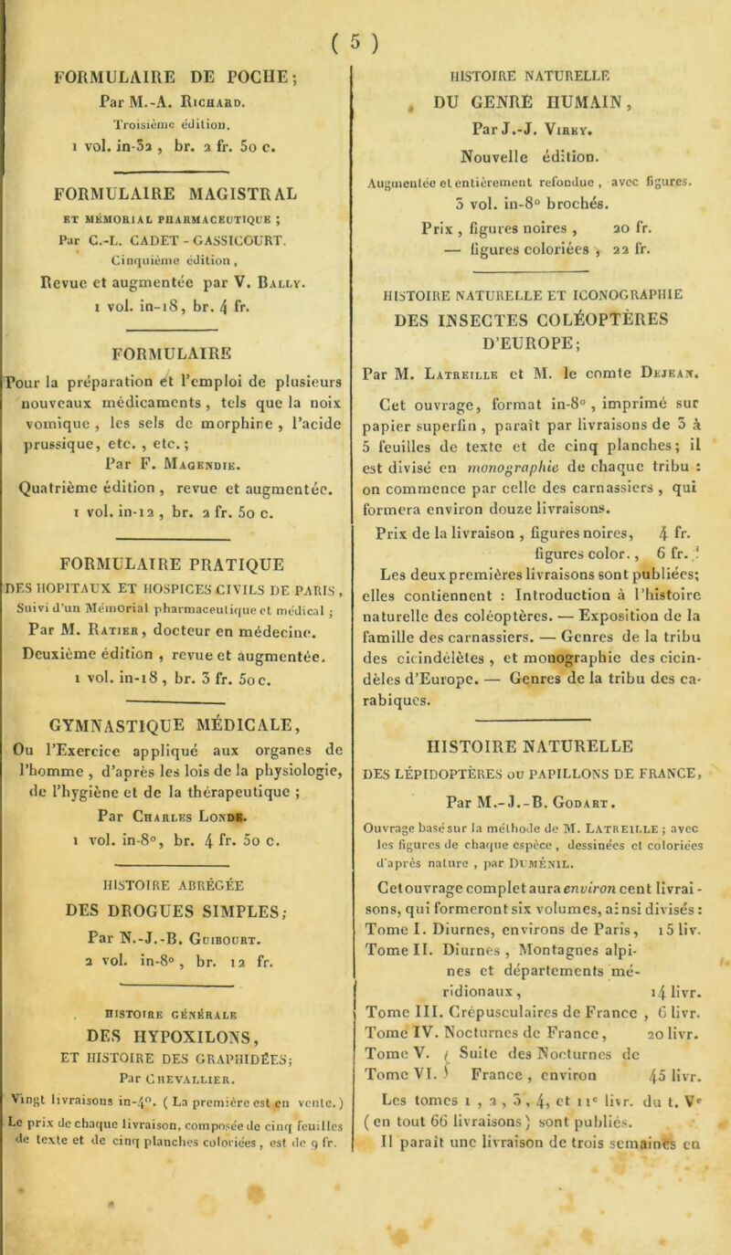 ( 5 ) FORMULAIRE DE POCHE; Par M.-A. Richard. Troisième édition. i vol. in-3a , br. a fr. 5o c. FORMULAIRE MAGISTRAL ET MÉMORIAL PHARMACEUTIQUE ; Par C.-L. CADET - GASSICOURT. Cinquième édition. Revue et augmentée par V. Bally. i vol. in-iS, br. 4 fr. FORMULAIRE Pour la préparation ét l’emploi de plusieurs nouveaux médicaments , tels que la noix vomique , les sels de morphine , l’acide prussique, etc. , etc.; Par F. Magendie. Quatrième édition , revue et augmentée, i vol. in-ia , br. a fr. 5o c. FORMULAIRE PRATIQUE DES HOPITAUX ET HOSPICES CIVILS DE PARIS , Suivi d’un Mémorial pharmaceutique et médical ; Par M. Ratier, docteur en médecine. Deuxième édition , revue et augmentée, t vol. in-18 , br. 3 fr. 5oc. GYMNASTIQUE MÉDICALE, Ou l’Exercice appliqué aux organes de l’homme , d’après les lois de la physiologie, de l’hygiène et de la thérapeutique ; Par Charles Londb. i vol. in-8°, br. 4 fr. 5o c. HISTOIRE ABRÉGÉE DES DROGUES SIMPLES; Par N.-J.-B. Guibourt. a vol. in-8°, br. ta fr. histoire générale DES HYPOXILONS, ET HISTOIRE DES GRAPHIDÉES; Par Chevallier. Vingt livraisons in-4°. ( La première est en vente.) Le prix de chaque livraison, composée de cinq feuilles de texte et de cinq planches coloriées, est de q fr. HISTOIRE NATURELLE . DU GENRE HUMAIN, Par J.-J. Virky. Nouvelle édition. Augmentée et entièrement refondue, avec figures. 5 vol. in-8° brochés. Prix , figures noires , ao fr. — figures coloriées , aa fr. HISTOIRE NATURELLE ET ICONOGRAPHIE DES INSECTES COLÉOPTÈRES D’EUROPE; Par M. Latreille et M. le comte Dejeax. Cet ouvrage, format in-8° , imprimé sur papier superfin , paraît par livraisons de 5 à 5 feuilles de texte et de cinq planches; il est divisé en monographie de chaque tribu : on commence par celle des carnassiers , qui formera environ douze livraisons. Prix de la livraison , figures noires, 4 fr* figures color., 6 fr. ? Les deux premières livraisons sont publiées; elles contiennent : Introduction à l’histoire naturelle des coléoptères. — Exposition de la famille des carnassiers. — Genres de la tribu des cicindélètes , et monographie des cicin- dèles d’Europe. — Genres de la tribu des ca- rabiques. HISTOIRE NATURELLE DES LÉPIDOPTÈRES ou PAPILLONS DE FRANCE, Par M.-J.-B. Godart. Ouvrage basé sur la méthode de M. Latreille ; avec les figures de chaque espèce , dessinées et coloriées d'après nature , par Dt’MÉNlL. Cet ouvrage complet aura environ cent livrai - sons, qui formeront six volumes, ainsi divisés : Tome I. Diurnes, environs de Paris, i5 liv. Tome II. Diurnes, Montagnes alpi- nes et départements mé- ridionaux, 14 1> vr- Tome III. Crépusculaires de France , G livr. Tome IV. Nocturnes de France, 20 livr. Tome V. / Suite des Nocturnes de Tome VI. 3 France , environ 45 livr. Les tomes 1 , 2 , 5, 4, et 1 ic livr. du t. ( en tout 66 livraisons ) sont publiés. Il parait une livraison de trois semaines en