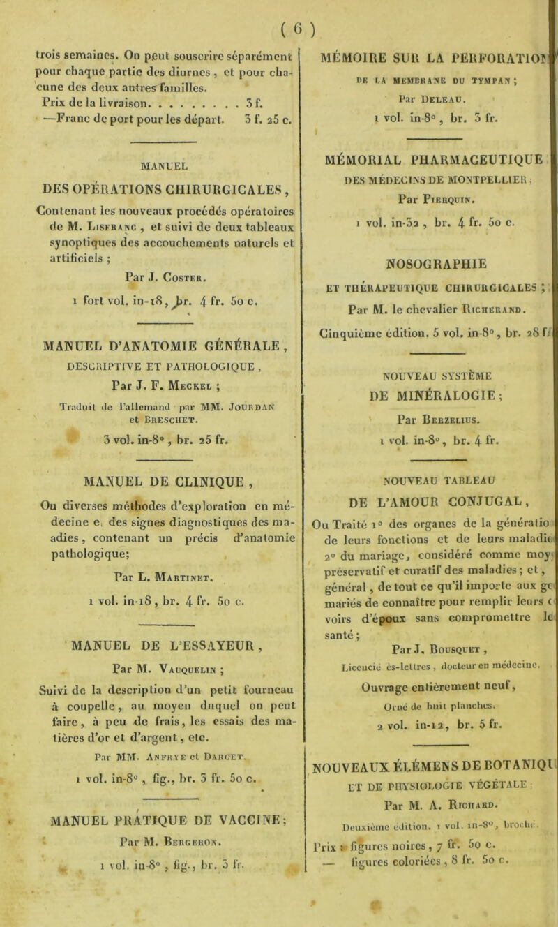 pour chaque partie des diurnes , et pour cha- cune des deux autres familles. Prix de la livraison 5 f. —Franc de port pour les départ. 3 f. a5 c. MANUEL DES OPERATIONS CHIRURGICALES , Contenant les nouveaux procédés opératoires de M. Lisfranc , et suivi de deux tableaux synoptiques des accouchements naturels et artificiels ; Par J. Coster. i fort vol. in-i8,^>r. 4 fr. Soc. MANUEL D’ANATOMIE GÉNÉRALE , DESCRIPTIVE ET PATHOLOGIQUE , Par J. F. Meckel ; Traduit de l’allemand par MM. Jourdan et Breschet. 3 vol. in-8® , br. 25 fr. MANUEL DE CLINIQUE , Ou diverses méthodes d’exploration en mé- decine des signes diagnostiques des ma- adies, contenant un précis d’anatomie pathologique; Par L. Martinet, i vol. in iS, br. 4 fr. 5o c. MANUEL DE L’ESSAYEUR , Par M. Vauquelin ; Suivi de la description d’un petit fourneau à coupelle, au moyen duquel on peut faire, à peu de frais, les essais des ma- tières d’or et d’argent, etc. Par MM. Anfrye et Darcet. i vol. in-8° , fig., br. 5 fr. 5o c. MANUEL PRATIQUE DE VACCINE; Par M. Bergeron. i vol. in-S° , fig., br. ô fr. de i.a membrane du tympan; Par Deleau. i vol. in-8° , br. 3 fr. MÉMORIAL PHARMACEUTIQUE DES MÉDECINS DE MONTPELLIER ; Par Pierquin. i vol. in-5a , br. 4 fr- 5o c. NOSOGRAPHIE ET THÉRAPEUTIQUE CHIRURGICALES Par M. le chevalier Riciierand. Cinquième édition. 5 vol. in-8°, br. aS fi NOUVEAU SYSTÈME DE MINÉRALOGIE; Par Berzelius. 1 vol. in-8u, br. 4 fr. NOUVEAU TABLEAU DE L’AMOUR CONJUGAL, Ou Traité i° des organes de la génératio de leurs fonctions et de leurs maladie 2° du mariage, considéré comme moy préservatif et curatif des maladies ; et, général, de tout ce qu’il importe aux gt mariés de connaître pour remplir leurs c voirs d’époux sans compromettre le santé ; Par J. Bousquet , Licencie ès-lcllrcs , docteur en médecine. Ouvrage entièrement neuf, Orne de huit planches. 2 vol. in-ia, br. 5 fr. NOUVEAUX ÉLÉMENS DE BOTANIQl ET DE PHYSIOLOGIE VÉGÉTALE Par M. A. Richard. Deuxième édition, i vol. in-8°, broche. Prix î figures noires, 7 fr. 5o c. — figures coloriées , 8 fr. 5o e.