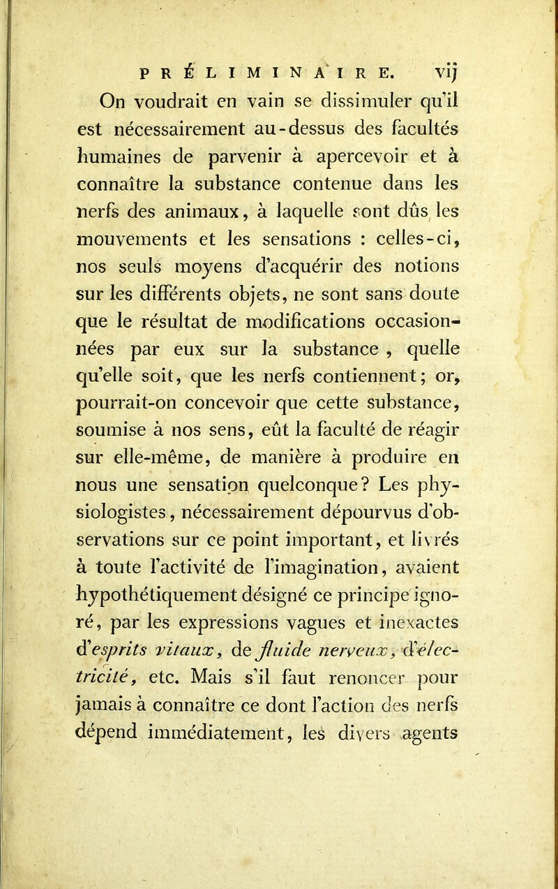 On voudrait en vain se dissimuler qu’il est nécessairement au-dessus des facultés humaines de parvenir à apercevoir et à connaître la substance contenue dans les nerfs des animaux, à laquelle sont dûs les mouvements et les sensations : celles-ci, nos seuls moyens d’acquérir des notions sur les différents objets, ne sont sans doute que le résultat de modifications occasion- nées par eux sur la substance , quelle qu’elle soit, que les nerfs contiennent; or, pourrait-on concevoir que cette substance, soumise à nos sens, eût la faculté de réagir sur elle-même, de manière à produire en nous une sensation quelconque? Les phy- siologistes , nécessairement dépourvus d’ob- servations sur ce point important, et livrés à toute l’activité de l'imagination, avaient hypothétiquement désigné ce principe igno- ré, par les expressions vagues et inexactes d'esprits vitaux, de fluide nerveux, xXélec- tricité, etc. Mais s’il faut renoncer pour jamais à connaître ce dont faction des nerfs dépend immédiatement, les divers agents