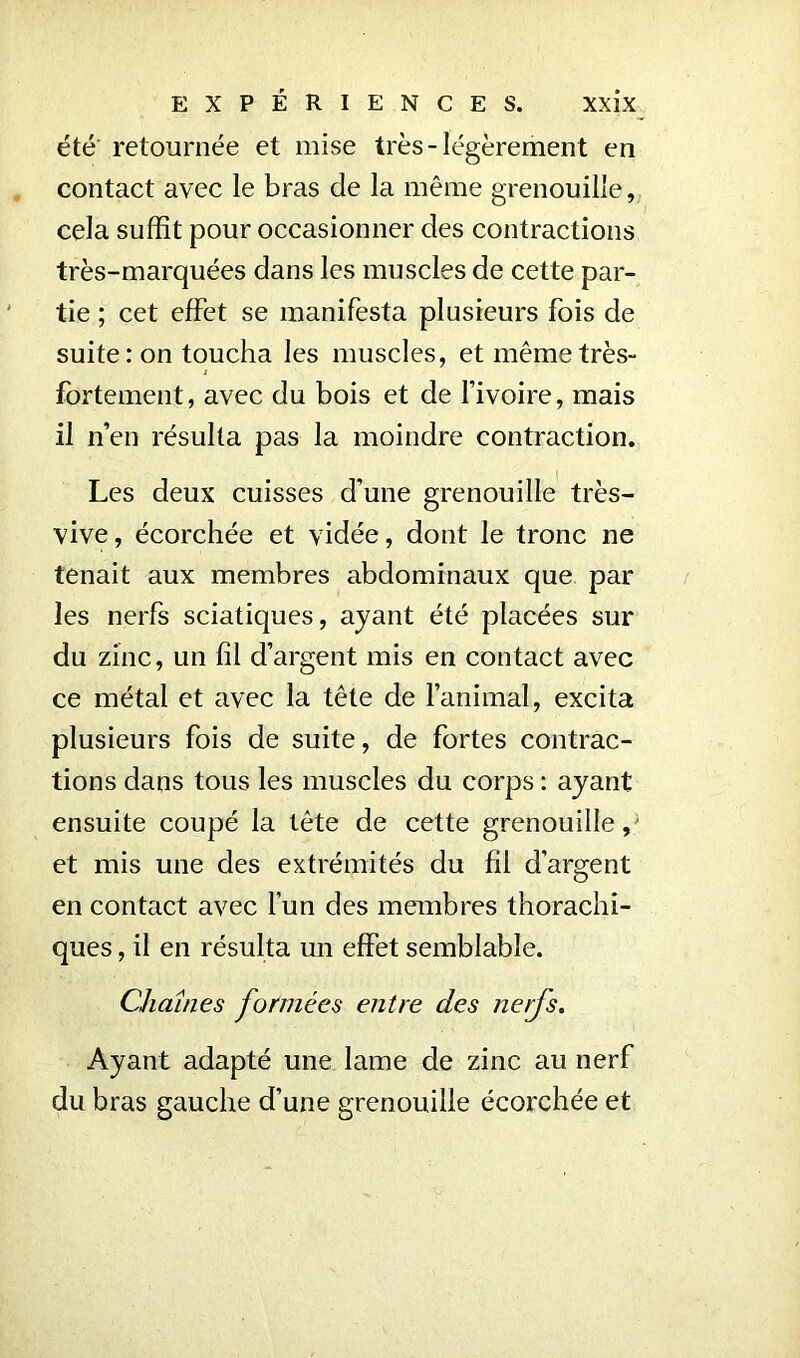 été retournée et mise très-légèrement en contact avec le bras de la même grenouille, cela suffit pour occasionner des contractions très-marquées dans les muscles de cette par- tie ; cet effet se manifesta plusieurs fois de suite: on toucha les muscles, et même très- fortement, avec du bois et de l’ivoire, mais il n’en résulta pas la moindre contraction. Les deux cuisses d’une grenouille très- vive , écorchée et vidée, dont le tronc ne tenait aux membres abdominaux que par les nerfs sciatiques, ayant été placées sur du zinc, un fil d’argent mis en contact avec ce métal et avec la tête de l’animal, excita plusieurs fois de suite, de fortes contrac- tions dans tous les muscles du corps : ayant ensuite coupé la tête de cette grenouille/ et mis une des extrémités du fil d’argent en contact avec l’un des membres thorachi- ques, il en résulta un effet semblable. Chaînes formées entre des nerfs. Ayant adapté une lame de zinc au nerf du bras gauche d’une grenouille écorchée et