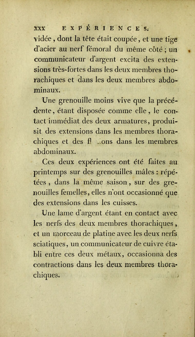 vidée, dont la tête était coupée, et une tige d’acier au nerf fémoral du même côté ; un • communicateur d’argent excita des exten- sions très-fortes dans les deux membres tho- rachiques et dans les deux membres abdo- minaux. Une grenouille moins vive que la précé- dente, étant disposée comme elle, le con- tact immédiat des deux armatures, produi- sit des extensions dans les membres thora- chiques et des fl -ons dans les membres abdominaux. Ces deux expériences ont été faites au printemps sur des grenouilles mâles : répé- tées , dans la même saison, sur des gre- nouilles femelles, elles n’ont occasionné que des extensions dans les cuisses. Une lame d’argent étant en contact avec les nerfs des deux membres thorachiques, et un morceau de platine avec les deux nerfs sciatiques, un communicateur de cuivre éta- bli entre ces deux métaux, occasionna des contractions dans les deux membres thora- chiques.