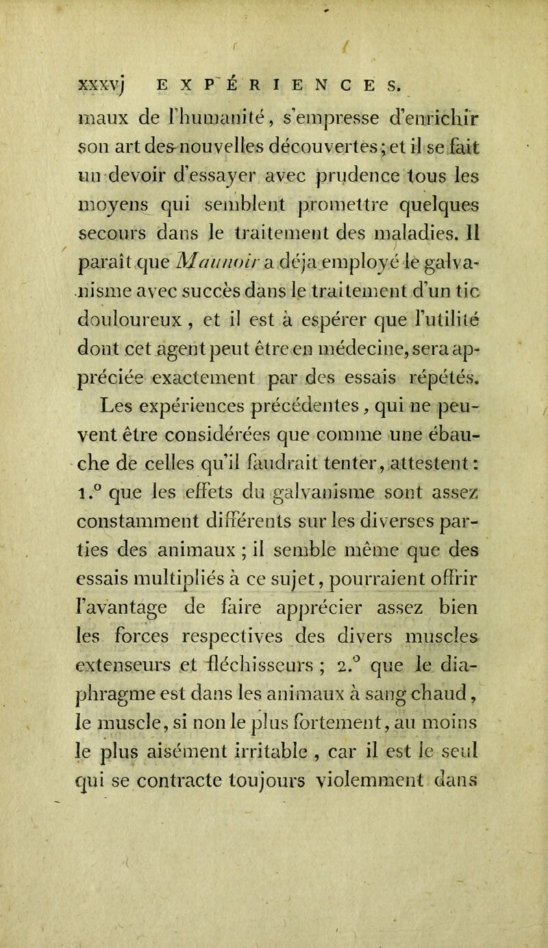 . ( l XXXvj EXPERIENCES. maux de l'humanité, s’empresse d’enrichir son art des-nouvelles découvertes; et il se fait un devoir d’essayer avec prudence tous les moyens qui semblent promettre quelques secours dans le traitement des maladies. Il paraît que 'Maunoir a déjà employé le galva- nisme avec succès dans le traitement d’un tic douloureux, et il est à espérer que l’utilité dont cet agent peut être en médecine, sera ap- préciée exactement par des essais répétés. Les expériences précédentes, qui ne peu- vent être considérées que comme une ébau- che de celles qu’il faudrait tenter, attestent: i.° que les effets du galvanisme sont assez constamment différents sur les diverses par- ties des animaux ; il semble même que des essais multipliés à ce sujet , pourraient offrir l’avantage de faire apprécier assez bien les forces respectives des divers muscles extenseurs et fléchisseurs ; 2.0 que le dia- phragme est dans les animaux à sang chaud, le muscle, si non le plus fortement, au moins le plus aisément irritable , car il est le seul qui se contracte toujours violemment dans