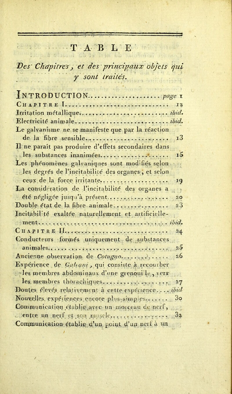 TABLE Des' Chapitres y et des principaux objets qui y sont traités. Introduction page i Chapitre 1 12 Irritation métallique ibid. Electricité animale . ibid. Le galvanisme ne se manifeste que par la réaction de la fibre sensible i3 Il ne paraît pas produire d’effets secondaires dans les substances inanimées ■ i5 Les phénomènes galvaniques sont modifiés selon les degrés de l’incitabilité des organes, et selon ceux de la force irritante 19 La considération de l’incitabiiité des organes a été négligée jusqu’à présent 20 Double état de la fibre animale 23 Incitabil’té exaltée naturellement et artificielle- ment .. ibid. Chapitre IL. 24. Conducteurs formés uniquement de substances animales 2 5 ' I ' Ancienne observation de Colugno 26 Expérience de Gah qni , qui consiste à recoin ber les membres abdominaux d’une grenqui le , vers- les membres thorachiques . 27 Doutes élevés relativement à cette expérience. . . . ibid Nouvelles, expériences.encore plus-simpips,. . . ... 3o Communication établie ayçc un morceau de nerf, entre un nerf et .son muscle.. 3a Communication établie d’un point d’un nerf à un