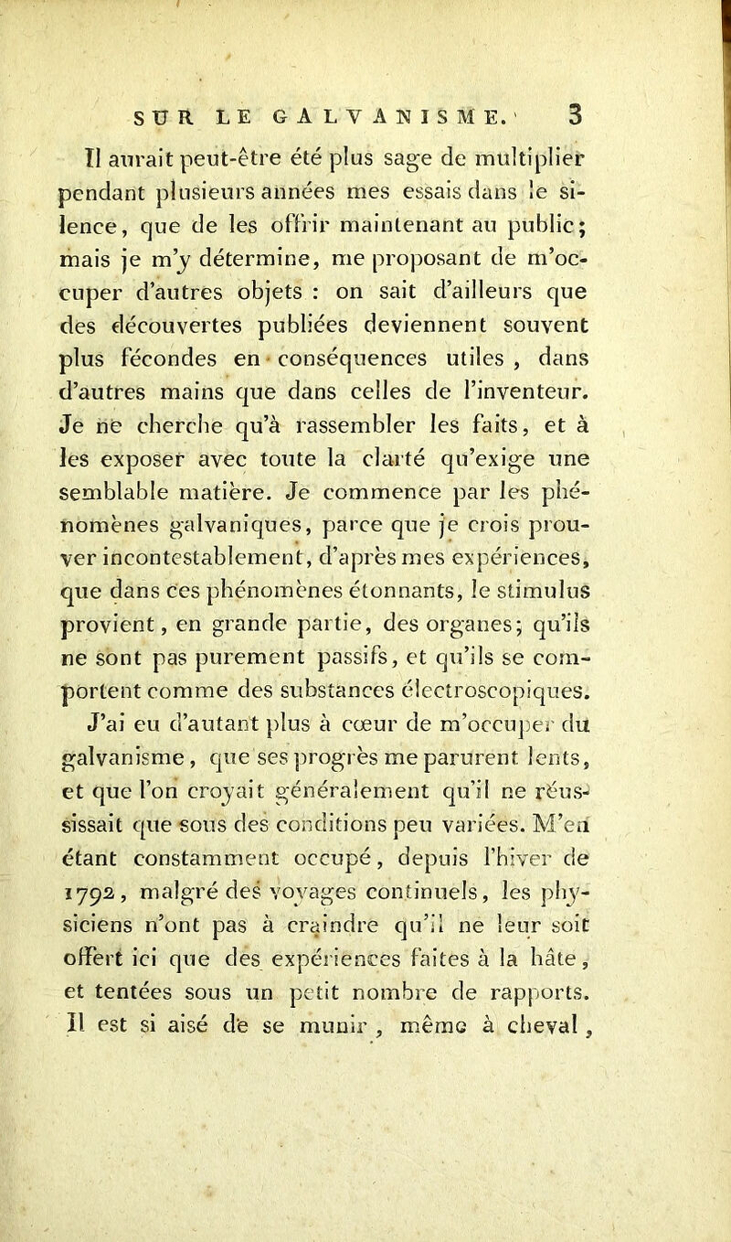 II aurait peut-être été plus sage de multiplier pendant plusieurs années mes essais dans le si- lence, que de les offrir maintenant au public; mais je m’y détermine, me proposant de m’oc- cuper d’autres objets : on sait d’ailleurs que des découvertes publiées deviennent souvent plus fécondes en conséquences utiles , dans d’autres mains que dans celles de l’inventeur. Je ne cherche qu’à rassembler les faits, et à les exposer avec toute la clarté qu’exige une semblable matière. Je commence par les phé- nomènes galvaniques, parce que je crois prou- ver incontestablement, d’aprèsmes expériences, que dans ces phénomènes étonnants, le stimulus provient, en grande partie, des organes; qu’ils ne sont pas purement passifs, et qu’ils se com- portent comme des substances électroscopiques. J’ai eu d’autant plus à cœur de m’occuper du galvanisme, que ses progrès me parurent lents, et que l’on croyait généralement qu’il ne réus- sissait que sous des conditions peu variées. M’en étant constamment occupé, depuis l’hiver de 179s, malgré des voyages continuels, les phy- siciens n’ont pas à craindre qu’il ne leur soit offert ici que des expériences faites à la hâte, et tentées sous un petit nombre de rapports. Il est si aisé de se munir , même à cheval,