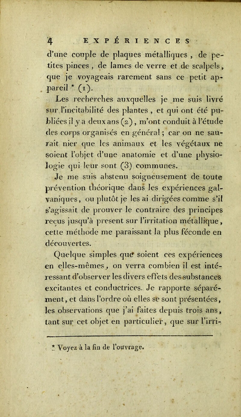 d’une couple de plaques métalliques , de pe- tites pinces , de lames de verre et de scalpels, que je voyageais rarement sans ce petit ap- pareil * (i). Les recherches auxquelles je me suis livré sur l’incitabilité des plantes , et qui ont été pu- bliées il y a deux ans (2) , m’ont conduit à l’étude des corps organisés en général ; car on ne sau- rait nier que les animaux et les végétaux ne soient l’objet d’une anatomie et d’une physio- logie qui leur sont (3) communes. Je me suis abstenu soigneusement de toute prévention théorique dans les expériences gal- vaniques, ou plutôt je lésai dirigées comme s’il s’agissait de prouver le contraire des principes reçus jusqu’à present sur l’irritation métallique, cette méthode me paraissant la plus féconde en découvertes. Quelque simples qu£ soient ces expériences en elles-mêmes, on verra combien il est inté- ressant d’observer les divers effets des substances excitantes et conductrices. Je rapporte séparé- ment, et dans l’ordre où elles se sont présentées, les observations que j’ai faites depuis trois ans, tant sur cet objet en particulier, que sur l’irri- * Voyez à la fui de l’ouvrage.