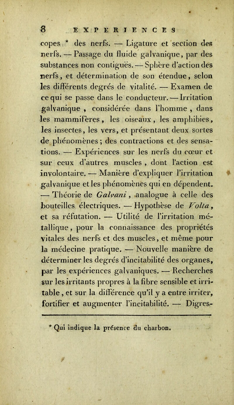 copes * des nerfs. —- Ligature et section des nerfs. — Passage du fluide galvanique, par des substances non contiguës. — Sphère d’action des nerfs, et détermination de son étendue, selon les différents degrés de vitalité. — Examen de ce qui se passe dans le conducteur.'—Irritation galvanique , considérée dans l’homme , dans les mammifères, les oiseaux, les amphibies, les insectes, les vers, et présentant deux sortes de phénomènes ; des contractions et des sensa- tions. — Expériences sur les nerfs du cœur et sur ceux d’autres muscles , dont l’action est involontaire. — Manière d’expliquer l’irritation galvanique et les phénomènes qui en dépendent. •— Théorie de Galvani, analogue à celle des bouteilles électriques.—Hypothèse de Volta, et sa réfutation. — Utilité de l’irritation mé- tallique , pour la connaissance des propriétés vitales des nerfs et des muscles, et même pour la médecine pratique. — Nouvelle manière de déterminer les degrés d’incitabilité des organes, par les expériences galvaniques. — Recherches sur les irritants propres à la fibre sensible et irri- table , et sur la différence qu’il y a entre irriter, fortifier et augmenter l’incitabilité. — Digres- * Qui indique la présence du charbon.