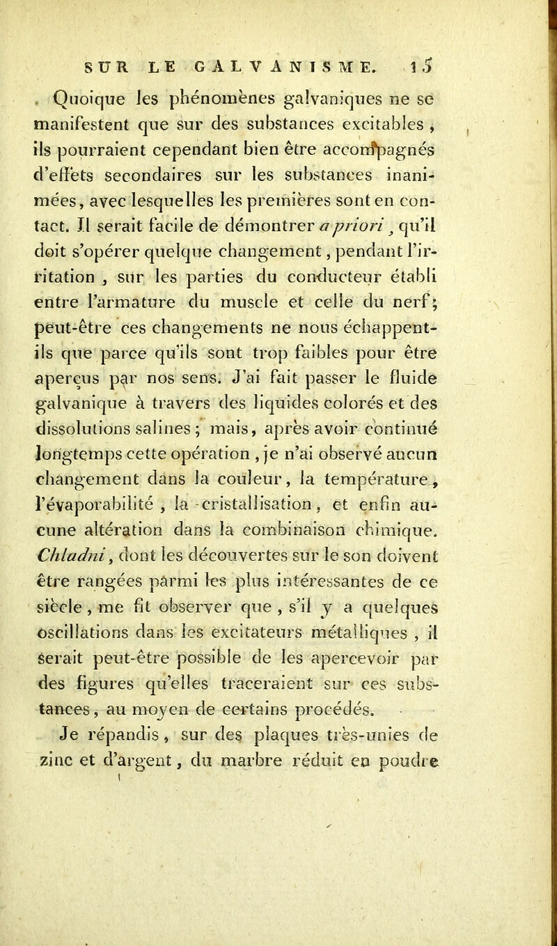 Quoique Jes phénomènes galvaniques ne se manifestent que sur des substances excitables , ils pourraient cependant bien être aceorrîpagnés d’effets secondaires sur les substances inani- mées, avec lesquelles les premières sont en con- tact. Il serait facile de démontrer a priori 3 qu’il doit s’opérer quelque changement, pendant l’ir- ritation , sur les parties du conducteur établi entre l’armature du muscle et celle du nerf ; peut-être ces changements ne nous échappent- ils que parce qu’ils sont trop faibles pour être aperçus par nos sens. J’ai fait passer le fluide galvaniqxie à travers des liquides colorés et des dissolutions salines ; mais, après avoir continué longtemps cette opération , je n’ai observé aucun changement dans la couleur, la température, l’évaporabilité , la -cristallisation, et enfin au- cune altération dans la combinaison chimique. Chladni, dont les découvertes sur le son doivent être rangées parmi les plus intéressantes de ce siècle , me fit observer que , s’il y a quelques oscillations dans les excitateurs métalliques , il Serait peut-être possible de les apercevoir par des figures quelles traceraient sur ces subs- tances , au moyen de certains procédés. Je répandis , sur des plaques très-unies de zinc et d’argent, du marbre réduit en poudre