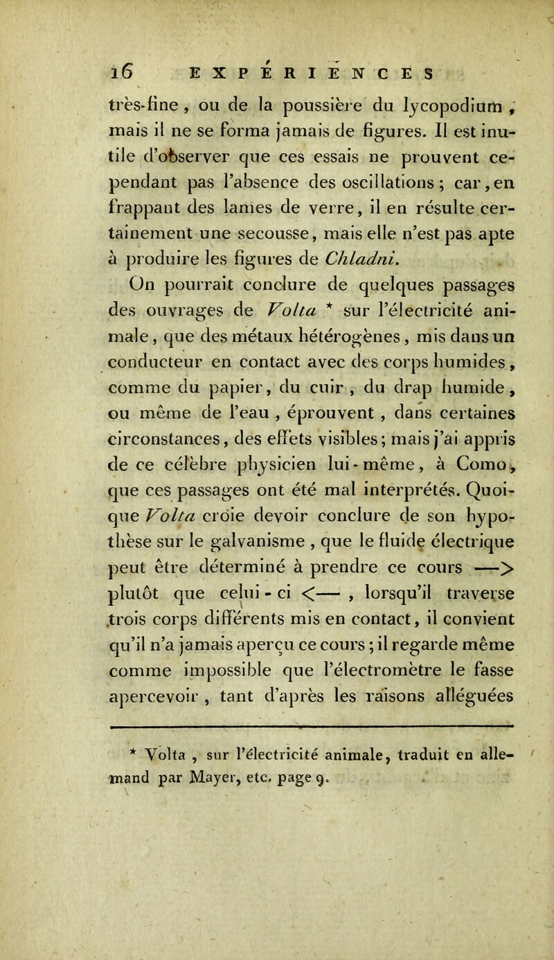 très-fine , ou de la poussière du lycopodium , mais il ne se forma jamais de figures. Il est inu- tile d’observer que ces essais ne prouvent ce- pendant pas l’absence des oscillations ; car,en frappant des lames de verre, il en résulte cer- tainement une secousse, mais elle n’est pas apte à produire les figures de Chladni. On pourrait conclure de quelques passages des ouvrages de Volta * sur l’électricité ani- male , que des métaux hétérogènes, mis dans un conducteur en contact avec des corps humides , comme du papier, du cuir , du drap humide, ou même de l’eau , éprouvent , dans certaines circonstances, des effets visibles; mais j’ai appris de ce célèbre physicien lui-même, à Como, que ces passages ont été mal interprétés. Quoi- que Volta croie devoir conclure de son hypo- thèse sur le galvanisme , que le fluide électrique peut être déterminé à prendre ce cours —> plutôt que celui - ci <— , lorsqu’il traverse .trois corps différents mis en contact, il convient qu’il n’a jamais aperçu ce cours ; il regarde même comme impossible que l’électromètre le fasse apercevoir , tant d’après les raisons alléguées * Volta , sur l’électricité animale, traduit en alle- mand par Mayer, etc. page 9.