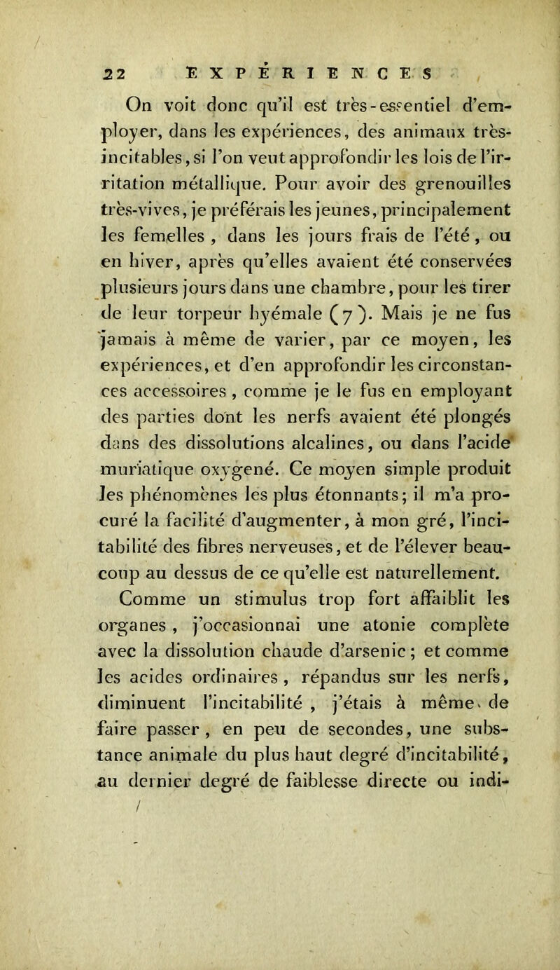 On voit donc qu’il est très-essentiel d’em- ployer, dans les expériences, des animaux très- incitables,si l’on veut approfondir les lois de l’ir- ritation métallique. Pour avoir des grenouilles très-vives, je préférais les jeunes, principalement les femelles , dans les jours frais de l’été, ou en hiver, après qu’elles avaient été conservées plusieurs jours dans une chambre, pour les tirer de leur torpeur hyémale (7). Mais je ne fus jamais à même de varier, par ce moyen, les expériences, et d’en approfondir les circonstan- ces accessoires , comme je le fus en employant des parties dont les nerfs avaient été plongés d;.ms des dissolutions alcalines, ou dans l’acide muriatique oxygéné. Ce moyen simple produit les phénomènes les plus étonnants; il m’a pro- curé la facilité d’augmenter, à mon gré, l’inci- tabililé des fibres nerveuses, et de l’élever beau- coup au dessus de ce qu’elle est naturellement. Comme un stimulus trop fort affaiblit les organes , j’occasionnai une atonie complète avec la dissolution chaude d’arsenic; et comme les acides ordinaires, répandus sur les nerfs, diminuent l’incitabilité , j’étais à même* de faire passer, en peu de secondes, une subs- tance animale du plus haut degré d’incitabilité, au dernier degré de faiblesse directe ou indi- /