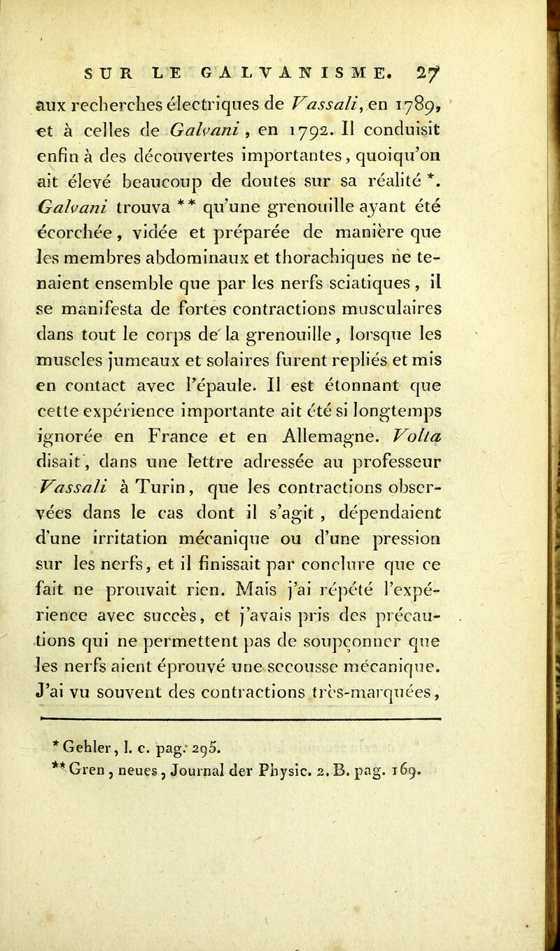 aux recherches électriques de Vassali, en 1789, et à celles de Galvani, en 1792. Il conduisit enfin à des découvertes importantes, quoiqu’on ait élevé beaucoup de doutes sur sa réalité *. Galvani trouva ** qu’une grenouille ayant été écorchée, vidée et préparée de manière que les membres abdominaux et thorachiques ne te- naient ensemble que par les nerfs sciatiques , il se manifesta de fortes contractions musculaires dans tout le corps de la grenouille, lorsque les muscles jumeaux et solaires furent repliés et mis en contact avec l’épaule. Il est étonnant que cette expérience importante ait été si longtemps ignorée en France et en Allemagne. VolLa disait , dans une lettre adressée au professeur Vassali à Turin, que les contractions obser- vées dans le cas dont il s’agit , dépendaient d'une irritation mécanique ou d’une pression sur les nerfs, et il finissait par conclure que ce fait ne prouvait rien. Mais j’ai répété l’expé- rience avec succès, et j’avais pris des précau- tions qui ne permettent pas de soupçonner que les nerfs aient éprouvé une secousse mécanique. J’ai vu souvent des contractions très-marquées , * Gehler, 1. c. pag: 295. ** Gren , neues, Journal der Physic. 2. B. pag. 169.