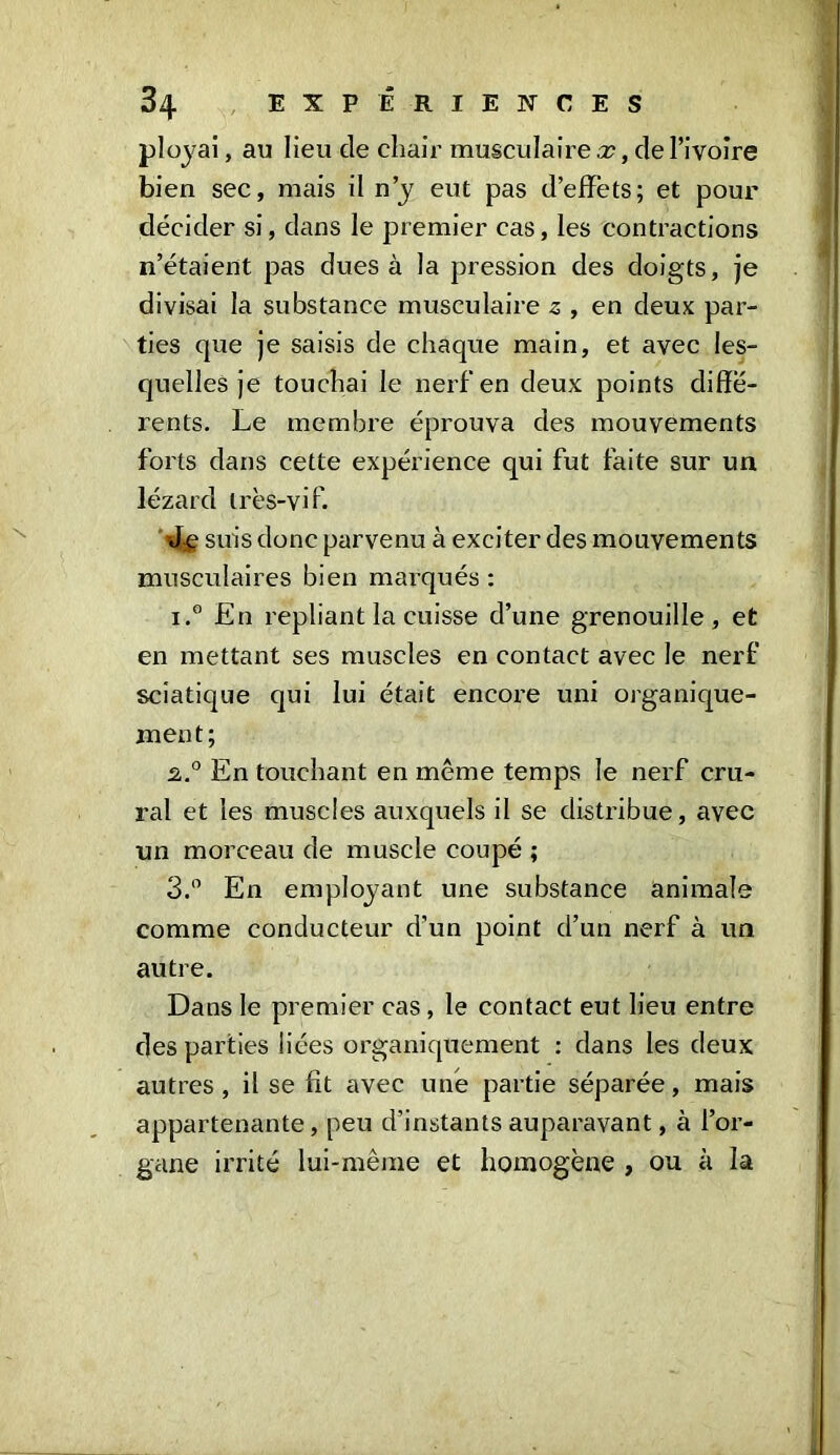 ployai, au lieu de chair musculaire a?, de l’ivoire bien sec, mais il n’y eut pas d’effets; et pour décider si, dans le premier cas, les contractions n’étaient pas dues à la pression des doigts, je divisai la substance musculaire 2 , en deux par- ties que je saisis de chaque main, et avec les- quelles je touchai le nerf en deux points diffé- rents. Le membre éprouva des mouvements forts dans cette expérience qui fut faite sur un lézard très-vif. suis donc parvenu à exciter des mouvements musculaires bien mai'qués : i.® En repliant la cuisse d’une grenouille, et en mettant ses muscles en contact avec le nerf sciatique qui lui était encore uni organique- ment; 2.0 En touchant en même temps le nerf cru- ral et les muscles auxquels il se distribue, avec un morceau de muscle coupé ; 3.° En employant une substance animale comme conducteur cfun point d’un nerf à un autre. Dans le premier cas , le contact eut lieu entre des parties liées organiquement : dans les deux autres, il se fît avec une partie séparée, mais appartenante, peu d’instants auparavant, à l’or- gane irrité lui-même et homogène , ou à la