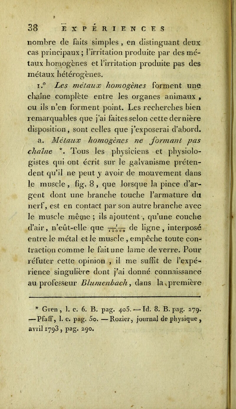 r-mm 38 EXPERIENCES nombre de faits simples , en distinguant deux cas principaux; l’irritation produite par des mé- taux homogènes et l’irritation produite pas des métaux hétérogènes. i.° Les métaux homogènes forment une chaîne complète entre les organes animaux , ou ils n’en forment point. Les recherches bien remarquables que j’ai faites selon cette dernière disposition, sont celles que j’exposerai d’abord. a. Métaux homogènes ne formant pas chaîne *. Tous les physiciens et physiolo- gistes qui ont écrit sur le galvanisme préten- dent qu’il ne peut y avoir de mouvement dans le muscle , fig. 8 , que lorsque la pince d’ar- gent dont une branche touche l’armature du nerf, est en contact par son autre branche avec le muscle même; ils ajoutent , qu’une couche d’air, n’eût-elle que —*— de ligne, interposé entre le métal et le muscle , empêche toute con- traction comme le fait une lame de verre. Pour réfuter cette opinion , il me suffit de l’expé- rience singulière dont j’ai donné connaissance au professeur Blumenbach, dans la , première * Gren , 1. c. 6. B. pag. 405. ■—■ Ici. 8. B. pag. 279. ■—Pfaff, I. c. pag. 5o. —Rozier, journal de physique , avril 1793 , pag. 290. \ *